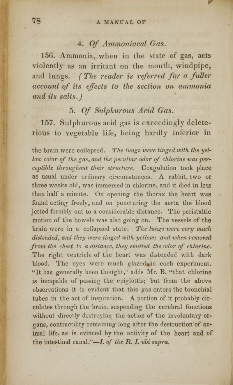 4. Of Ammoniacal Gas. 156. Ammonia,, when in the state of gas, acts violently as an irritant on the mouth, windpipe, and lungs. (The reader is referred for a fuller account of its effects to the section on ammonia and its salts.) 5. Of Sulphurous Acid Gas. 157. Sulphurous acid gas is exceedingly delete- rious to vegetable life, being hardly inferior in the brain were collapsed. The lungs were tinged with the yel- low color of the gas, and the peculiar odor of chlorine was per- ceptible throughout their structure. Coagulation took place as usual under ordinary circumstances. A rabbit, two or three weeks old, was immersed in chlorine, and it died in less than half a minute. On opening the thorax the heart was found acting freely, and on puncturing the aorta the blood jetted forcibly out to a considerable distance. The peristaltic motion of the bowels was also going on. The vessels of the brain were in a collapsed state. The lungs were very much distended, and they were tinged with yellow; and when removed from the chest to a distance, they emitted the odor of chlorine. The right ventricle of the heart was distended with dark blood. The eyes were much glazed»in each experiment. It has generally been thought, adds Mr. B. that chlorine is incapable of passing the epiglottis; but from the above observations it is evident that this gas enters the bronchial tubes in the act of inspiration. A portion of it probably cir- culates through the brain, suspending the cerebral functions without directly destroying the action of the involuntary or- gans, contractility remaining long after the destruction of an- imal life, as is evinced by the activity of the heart and of the intestinal canal.—/. of the R. I. ubi supra.
