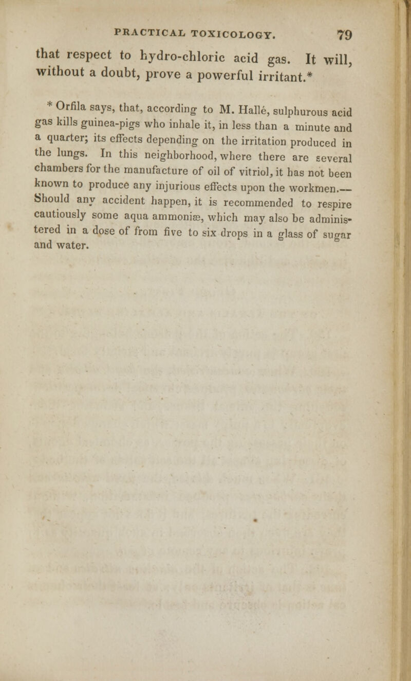 that respect to hydro-chloric acid gas. It will, without a doubt, prove a powerful irritant.* * Orfila says, that, according to M. Halle, sulphurous acid gas kills guinea-pigs who inhale it, in less than a minute and a quarter; its effects depending on the irritation produced in the lungs. In this neighborhood, where there are several chambers for the manufacture of oil of vitriol, it has not been known to produce any injurious effects upon the workmen- Should any accident happen, it is recommended to respire cautiously some aqua ammoniee, which may also be adminis- tered in a dose of from five to six drops in a glass of sugar and water.