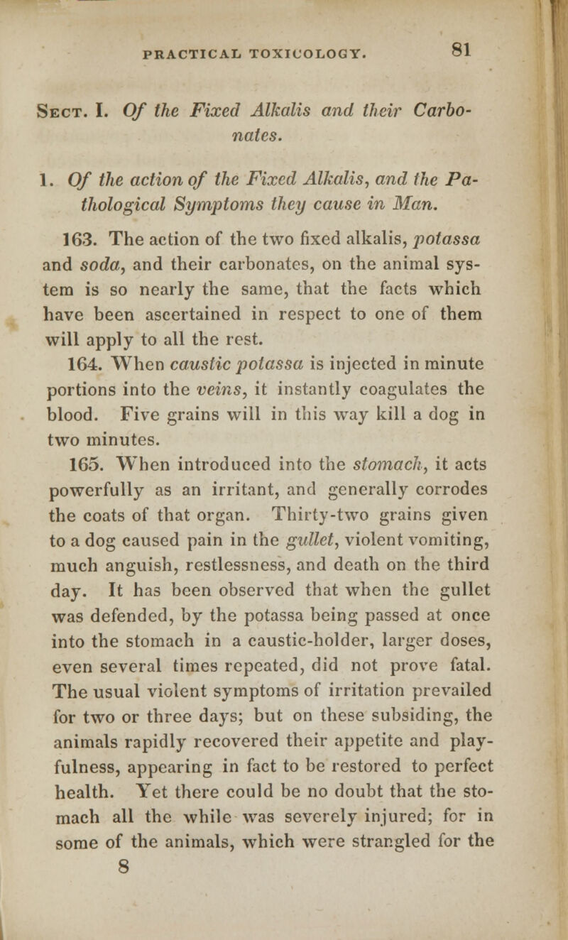 Sect. I. Of the Fixed Alkalis and their Carbo- nates. 1. Of the action of the Fixed Alkalis, and the Pa- thological Symptoms they cause in Man. 163. The action of the two fixed alkalis, potassa and soda, and their carbonates, on the animal sys- tem is so nearly the same, that the facts which have been ascertained in respect to one of them will apply to all the rest. 164. When caustic potassa is injected in minute portions into the veins, it instantly coagulates the blood. Five grains will in this way kill a dog in two minutes. 165. When introduced into the stomach, it acts powerfully as an irritant, and generally corrodes the coats of that organ. Thirty-two grains given to a dog caused pain in the gullet, violent vomiting, much anguish, restlessness, and death on the third day. It has been observed that when the gullet was defended, by the potassa being passed at once into the stomach in a caustic-holder, larger doses, even several times repeated, did not prove fatal. The usual violent symptoms of irritation prevailed for two or three days; but on these subsiding, the animals rapidly recovered their appetite and play- fulness, appearing in fact to be restored to perfect health. Yet there could be no doubt that the sto- mach all the while was severely injured; for in some of the animals, which were strangled for the 8