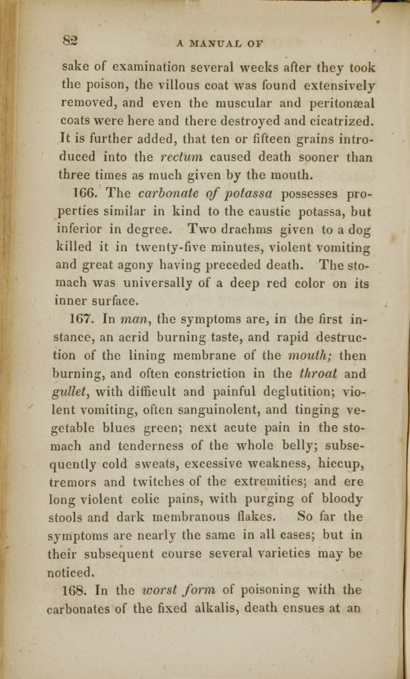 sake of examination several weeks after they took the poison, the villous coat was found extensively removed, and even the muscular and peritonaeal coats were here and there destroyed and cicatrized. It is further added, that ten or fifteen grains intro- duced into the rectum caused death sooner than three times as much given by the mouth. 166. The cai'bonate of potassa possesses pro- perties similar in kind to the caustic potassa, but inferior in degree. Two drachms given to a dog killed it in twenty-five minutes, violent vomiting and great agony having preceded death. The sto- mach was universally of a deep red color on its inner surface. 167. In man, the symptoms are, in the first in- stance, an acrid burning taste, and rapid destruc- tion of the lining membrane of the mouth; then burning, and often constriction in the throat and gullet, with difficult and painful deglutition; vio- lent vomiting, often sanguinolent, and tinging ve- getable blues green; next acute pain in the sto- mach and tenderness of the whole belly; subse- quently cold sweats, excessive weakness, hiccup, tremors and twitches of the extremities; and ere long violent colic pains, with purging of bloody stools and dark membranous flakes. So far the symptoms are nearly the same in all cases; but in their subsequent course several varieties may be noticed. 168. In the worst form of poisoning with the carbonates of the fixed alkalis, death ensues at an