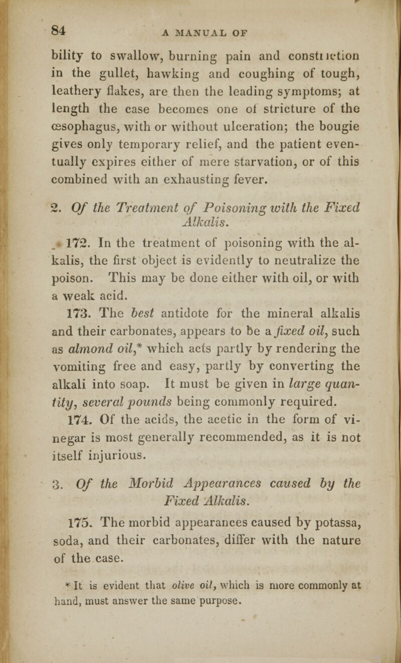 bility to swallow, burning pain and constiiction in the gullet, hawking and coughing of tough, leathery flakes, are then the leading symptoms; at length the case becomes one of stricture of the oesophagus, with or without ulceration; the bougie gives only temporary relief, and the patient even- tually expires either of mere starvation, or of this combined with an exhausting fever. 2. Of the Treatment of Poisoning with the Fixed Alkalis. 172. In the treatment of poisoning with the al- kalis, the first object is evidently to neutralize the poison. This may be done either with oil, or with a weak acid. 173. The best antidote for the mineral alkalis and their carbonates, appears to be a. fixed oil, such as almond oil* which acts partly by rendering the vomiting free and easy, partly by converting the alkali into soap. It must be given in large quan- tity, several pounds being commonly required. 174. Of the acids, the acetic in the form of vi- negar is most generally recommended, as it is not itself injurious. 3. Of the Morbid Appearances caused by the Fixed Alkalis. 175. The morbid appearances caused by potassa, soda, and their carbonates, differ with the nature of the case. * It is evident that olive oil, which is more commonly at hand, must answer the same purpose.