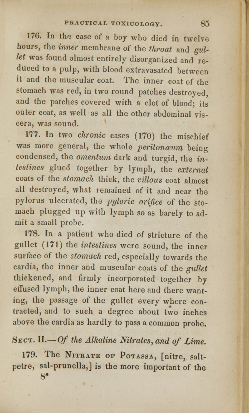 176. In the case of a boy who died in twelve hours, the inner membrane of the throat and gul- let was found almost entirely disorganized and re- duced to a pulp, with blood extravasated between it and the muscular coat. The inner coat of the stomach was red, in two round patches destroyed and the patches covered with a clot of blood; its outer coat, as well as all the other abdominal vis- cera, was sound. 177. In two chronic cases (170) the mischief was more general, the whole peritonaum being condensed, the omentum dark and turgid, the in- testines glued together by lymph, the external coats of the stomach thick, the villous coat almost all destroyed, what remained of it and near the pylorus ulcerated, the pyloric orifice of the sto- mach plugged up with lymph so as barely to ad- mit a small probe. 178. In a patient who died of stricture of the gullet (171) the intestines were sound, the inner surface of the stomach red, especially towards the cardia, the inner and muscular coats of the gullet thiekened, and firmly incorporated together by effused lymph, the inner coat here and there want- ing, the passage of the gullet every where con- tracted, and to such a degree about two inches above the cardia as hardly to pass a common probe. Sect. II.—Of the Alkaline Nitrates, and of Lime. 179. The Nitrate of Potassa, [nitre, salt- petre, sal-prunella,] is the more important of the 8*
