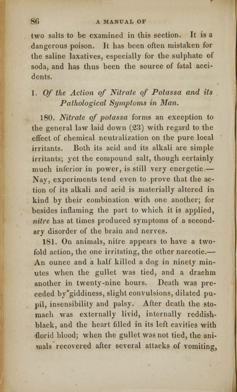 two salts to be examined in this section. It is a dangerous poison. It has been often mistaken for the saline laxatives, especially for the sulphate of soda, and has thus been the source of fatal acci- dents. 1. Of the Action of Nitrate of Potassa and its Pathological Symptoms in Man. 180. Nitrate of potassa forms an exception to the general law laid down (23) with regard to the effect of chemical neutralization on the pure local irritants. Both its acid and its alkali are simple irritants; yet the compound salt, though certainly much inferior in power, is still very energetic — Nay, experiments tend even to prove that the ac- tion of its alkali and acid is materially altered in kind by their combination with one another; for besides inflaming the part to which it is applied, nitre has at times produced symptoms of a second- ary disorder of the brain and nerves. 181. On animals, nitre appears to have a two- fold action, the one irritating, the other narcotic.— An ounce and a half killed a dog in ninety min- utes when the gullet was tied, and a drachm another in twenty-nine hours. Death was pre- ceded by'giddiness, slight convulsions, dilated pu- pil, insensibility and palsy. After death the sto- mach was externally livid, internally reddish- black, and the heart filled in its left cavities with florid blood; when the gullet was not tied, the ani- mals recovered after several attacks of vomiting,