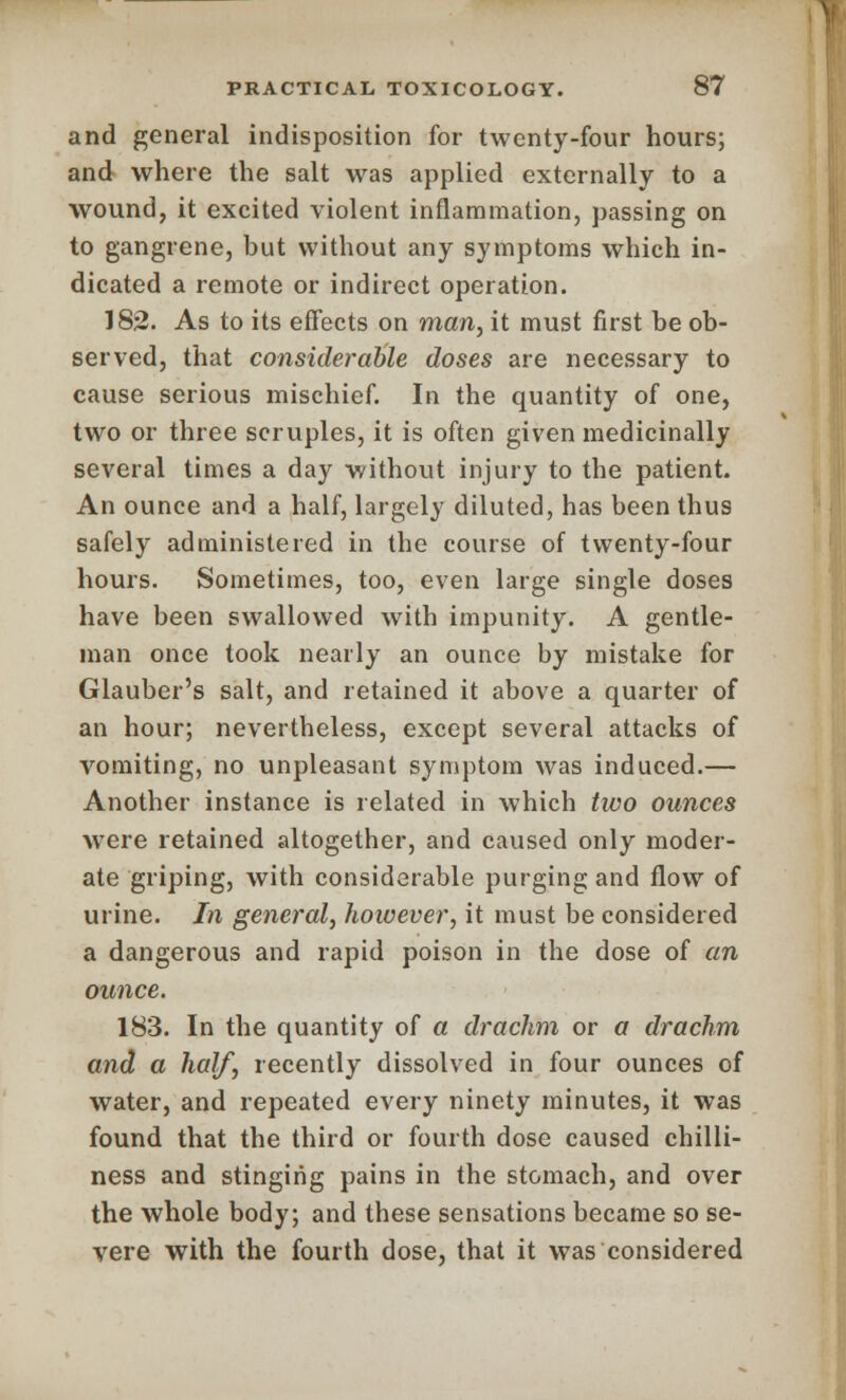 and general indisposition for twenty-four hours; and where the salt was applied externally to a wound, it excited violent inflammation, passing on to gangrene, but without any symptoms which in- dicated a remote or indirect operation. 182. As to its effects on man, it must first be ob- served, that considerable doses are necessary to cause serious mischief. In the quantity of one, two or three scruples, it is often given medicinally several times a day without injury to the patient. An ounce and a half, largely diluted, has been thus safely administered in the course of twenty-four hours. Sometimes, too, even large single doses have been swallowed with impunity. A gentle- man once took nearly an ounce by mistake for Glauber's salt, and retained it above a quarter of an hour; nevertheless, except several attacks of vomiting, no unpleasant symptom was induced.— Another instance is related in which two ounces were retained altogether, and caused only moder- ate griping, with considerable purging and flow of urine. In general, however, it must be considered a dangerous and rapid poison in the dose of an ounce. 183. In the quantity of a drachm or a drachm and a half, recently dissolved in four ounces of water, and repeated every ninety minutes, it was found that the third or fourth dose caused chilli- ness and stinging pains in the stomach, and over the whole body; and these sensations became so se- vere with the fourth dose, that it was considered