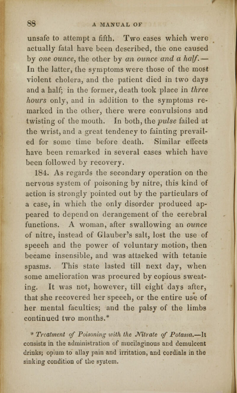 unsafe to attempt a fifth. Two cases which were actually fatal have been described, the one caused by one owice, the other by an ounce and a half.— In the latter, the symptoms were those of the most violent cholera, and the patient died in two days and a half; in the former, death took place in three hours only, and in addition to the symptoms re- marked in the other, there were convulsions and twisting of the mouth. In both, the pulse failed at the wrist, and a great tendency to fainting prevail- ed for some time before death. Similar effects have been remarked in several cases which have been followed by recovery. 184. As regards the secondary operation on the nervous system of poisoning by nitre, this kind of action is strongly pointed out by the particulars of a case, in which the only disorder produced ap- peared to depend on derangement of the cerebral functions. A woman, after swallowing an ounce of nitre, instead of Glauber's salt, lost the use of speech and the power of voluntary motion, then became insensible, and was attacked with tetanic spasms. This state lasted till next day, when some amelioration was procured by copious sweat- ing. It was not, however, till eight days after, that she recovered her speech, or the entire use of her mental faculties; and the palsy of the limbs continued two months.* * Treatment of Poisoning with the Nitrate of Potassa.—It consists in the administration of mucilaginous and demulcent drinks; opium to allay pain and irritation, and cordials in the sinking condition of the system.