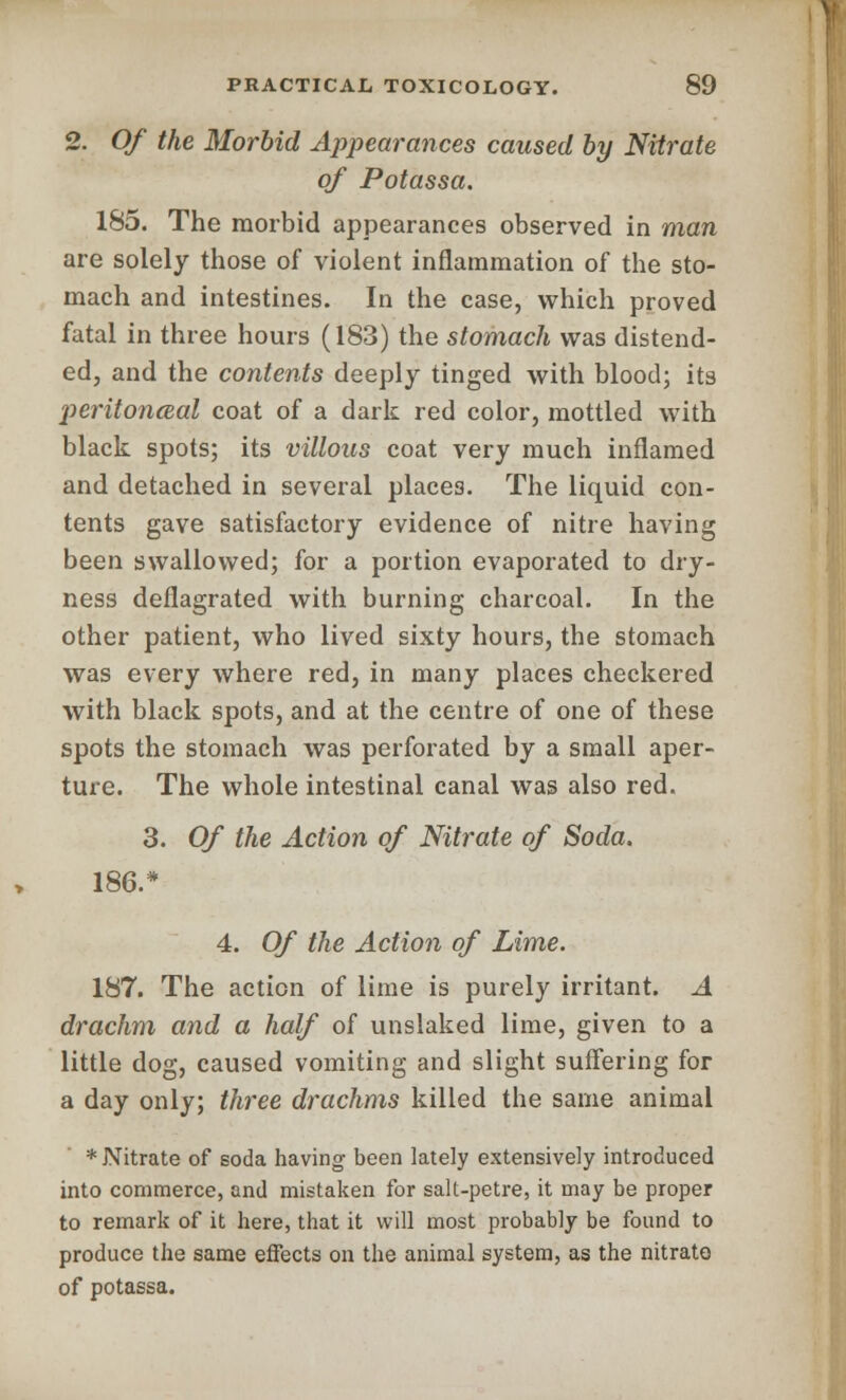2. Of the Morbid Appearances caused by Nitrate of Potassa. 185. The morbid appearances observed in man are solely those of violent inflammation of the sto- mach and intestines. In the case, which proved fatal in three hours (183) the stomach was distend- ed, and the contents deeply tinged with blood; its peritoneal coat of a dark red color, mottled with black spots; its villous coat very much inflamed and detached in several places. The liquid con- tents gave satisfactory evidence of nitre having been swallowed; for a portion evaporated to dry- ness deflagrated with burning charcoal. In the other patient, who lived sixty hours, the stomach was every where red, in many places checkered with black spots, and at the centre of one of these spots the stomach was perforated by a small aper- ture. The whole intestinal canal was also red. 3. Of the Action of Nitrate of Soda. 186.* 4. Of the Action of Lime. 187. The action of lime is purely irritant. A drachm and a half of unslaked lime, given to a little dog, caused vomiting and slight suffering for a day only; three drachms killed the same animal * Nitrate of soda having been lately extensively introduced into commerce, and mistaken for salt-petre, it may be proper to remark of it here, that it will most probably be found to produce the same effects on the animal system, as the nitrate of potassa.