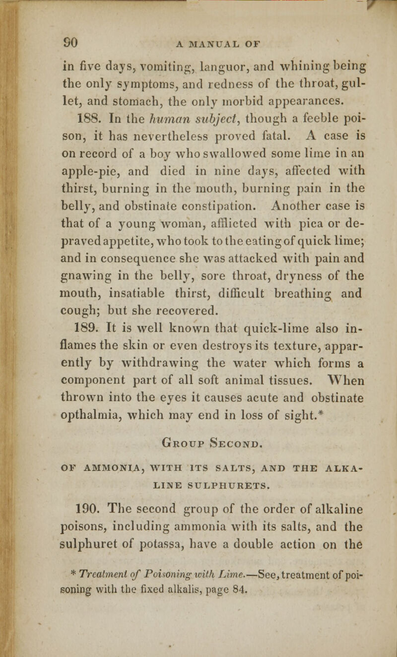 in five days, vomiting, languor, and whining being the only symptoms, and redness of the throat, gul- let, and stomach, the only morbid appearances. 188. In the human subject, though a feeble poi- son, it has nevertheless proved fatal. A case is on record of a boy who swallowed some lime in an apple-pie, and died in nine days, affected with thirst, burning in the mouth, burning pain in the belly, and obstinate constipation. Another case is that of a young woman, afflicted with pica or de- praved appetite, who took to the eating of quick lime; and in consequence she was attacked with pain and gnawing in the belly, sore throat, dryness of the mouth, insatiable thirst, difficult breathing and cough; but she recovered. 189. It is well known that quick-lime also in- flames the skin or even destroys its texture, appar- ently by withdrawing the water which forms a component part of all soft animal tissues. When thrown into the eyes it causes acute and obstinate opthalmia, which may end in loss of sight.* Group Second. of ammonia, with its salts, and the alka- line sulphurets. 190. The second group of the order of alkaline poisons, including ammonia with its salts, and the sulphuret of potassa, have a double action on the * Treatment of Poisoning with Lime.—See, treatment of poi- soning with the fixed alkalis, page 84.