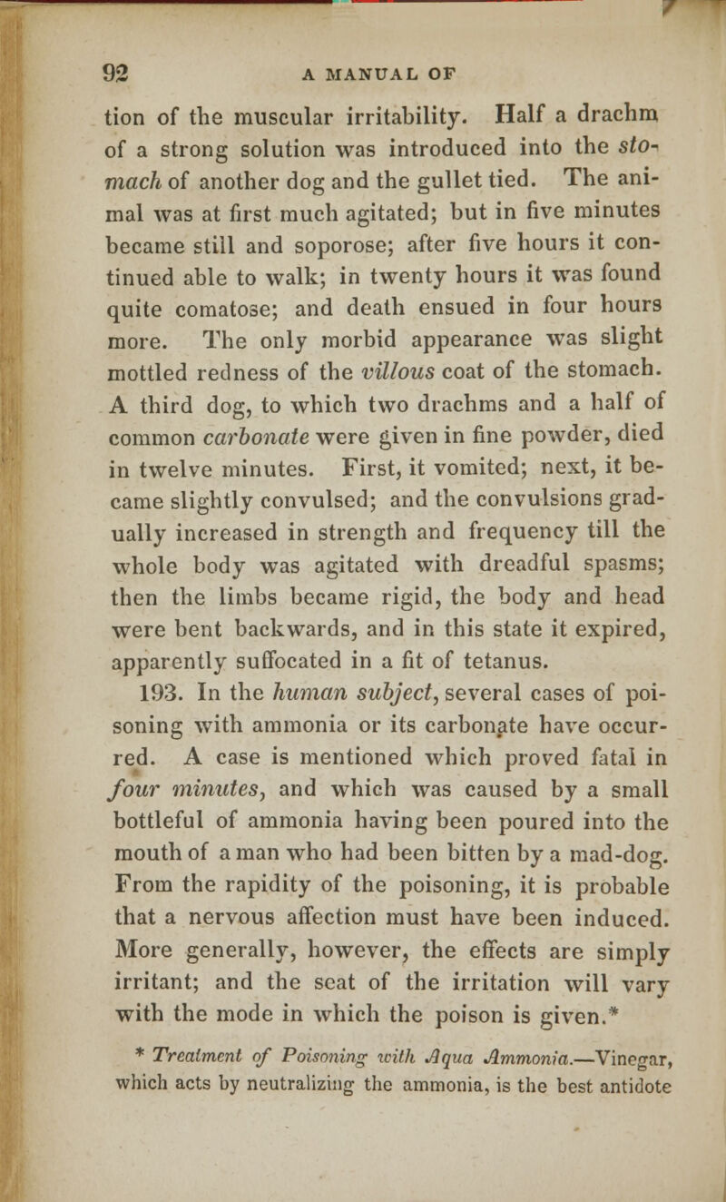 tion of the muscular irritability. Half a drachm of a strong solution was introduced into the sto-< mach of another dog and the gullet tied. The ani- mal was at first much agitated; but in five minutes became still and soporose; after five hours it con- tinued able to walk; in twenty hours it was found quite comatose; and death ensued in four hours more. The only morbid appearance was slight mottled redness of the villous coat of the stomach. A third dog, to which two drachms and a half of common carbonate were given in fine powder, died in twelve minutes. First, it vomited; next, it be- came slightly convulsed; and the convulsions grad- ually increased in strength and frequency till the whole body was agitated with dreadful spasms; then the limbs became rigid, the body and head were bent backwards, and in this state it expired, apparently suffocated in a fit of tetanus. 193. In the human subject, several cases of poi- soning with ammonia or its carbonate have occur- red. A case is mentioned which proved fatal in four minutes, and which was caused by a small bottleful of ammonia having been poured into the mouth of a man who had been bitten by a mad-dog. From the rapidity of the poisoning, it is probable that a nervous affection must have been induced. More generally, however, the effects are simply irritant; and the seat of the irritation will vary with the mode in which the poison is given.* * Treatment of Poisoning with Aqua Ammonia.—Vinegar, which acts by neutralizing the ammonia, is the best antidote