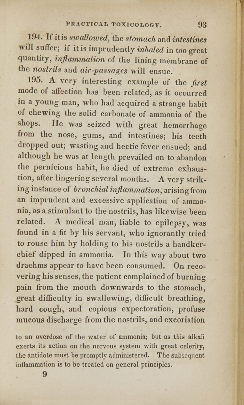 194. If it is swallowed, the stomach and intestines will suffer; if it is imprudently inhaled in too great quantity, inflammation of the lining membrane of the nostrils and air-passages will ensue. 195. A very interesting example of the first mode of affection has been related, as it occurred in a young man, who had acquired a strange habit of chewing the solid carbonate of ammonia of the shops. He was seized with great hemorrhage from the nose, gums, and intestines; his teeth dropped out; wasting and hectic fever ensued; and although he was at length prevailed on to abandon the pernicious habit, he died of extreme exhaus- tion, after lingering several months. A very strik- ing instance of bronchial inflammation, arising from an imprudent and excessive application of ammo- nia, as a stimulant to the nostrils, has likewise been related. A medical man, liable to epilepsy, was found in a fit by his servant, who ignorantly tried to rouse him by holding to his nostrils a handker- chief dipped in ammonia. In this way about two drachms appear to have been consumed. On reco- vering his senses, the patient complained of burning pain from the mouth downwards to the stomach, great difficulty in swallowing, difficult breathing, hard cough, and copious expectoration, profuse mucous discharge from the nostrils, and excoriation to an overdose of the water of ammonia; but as this alkali exerts its action on the nervous system with great celerity, the antidote must be promptly administered. The subsequent inflammation is to be treated on general principles. 9