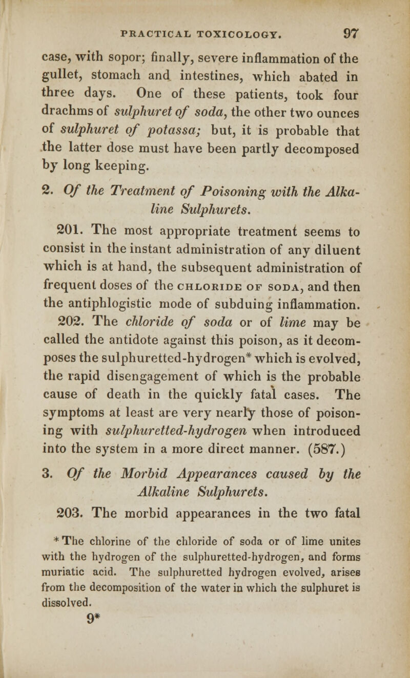 case, with sopor; finally, severe inflammation of the gullet, stomach and intestines, which abated in three days. One of these patients, took four drachms of sulphuret of soda, the other two ounces of sulphuret of potassa; but, it is probable that the latter dose must have been partly decomposed by long keeping. 2. Of the Treatment of Poisoning with the Alka- line Sulphurets. 201. The most appropriate treatment seems to consist in the instant administration of any diluent which is at hand, the subsequent administration of frequent doses of the chloride of soda, and then the antiphlogistic mode of subduing inflammation. 202. The chloride of soda or of lime may be called the antidote against this poison, as it decom- poses the sulphuretted-hydrogen* which is evolved, the rapid disengagement of which is the probable cause of death in the quickly fatal cases. The symptoms at least are very nearly those of poison- ing with sulphuretted-hydrogen when introduced into the system in a more direct manner. (587.) 3. Of the Morbid Appearances caused by the Alkaline Sulphurets. 203. The morbid appearances in the two fatal *The chlorine of the chloride of soda or of lime unites with the hydrogen of the sulphuretted-hydrogen, and forms muriatic acid. The sulphuretted hydrogen evolved, arises from the decomposition of the water in which the sulphuret is dissolved. 9*
