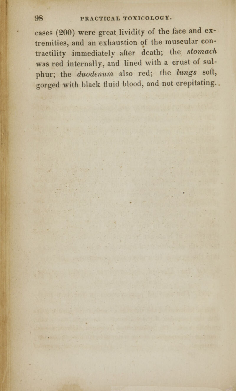 cases (200) were great lividity of the face and ex- tremities, and an exhaustion of the muscular con- tractility immediately after death; the stomach was red internally, and lined with a crust of sul- phur; the duodenum also red; the lungs soft, gorged with black fluid blood, and not crepitating.