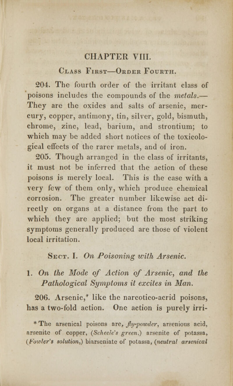 Class First—Order Fourth. 204. The fourth order of the irritant class of poisons includes the compounds of the metals.— They are the oxides and salts of arsenic, mer- cury, copper, antimony, tin, silver, gold, bismuth, chrome, zinc, lead, barium, and strontium; to which may be added short notices of the toxicolo- gical effects of the rarer metals, and of iron. 205. Though arranged in the class of irritants, it must not be inferred that the action of these poisons is merely local. This is the case with a very few of them only, which produce chemical corrosion. The greater number likewise act di- rectly on organs at a distance from the part to which they are applied; but the most striking symptoms generally produced are those of violent local irritation. Sect. I. On Poisoning with Arsenic. 1. On the Mode of Action of Arsenic, and the Pathological Symptoms it excites in Man. 206. Arsenic,* like the narcotico-acrid poisons, has a two-fold action. One action is purely irri- *The arsenical poisons are, Jly-powder, arsenions acid, nrsenite of copper, (Scheele's green.) arsenite of potassa, (Fowler's solution,) biarseniate of potassa, (neutral arsenical