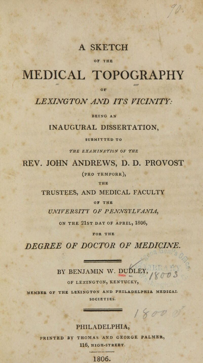 A SKETCH OF THE MEDICAL TOPOGRAPHY OF LEXINGTON AND ITS VICINITY: BEING AN INAUGURAL DISSERTATION, SUBMITTED TO THE EXAMINATION OF ?HE REV. JOHN ANDREWS, D. D. PROVOST (pro tempore), THE TRUSTEES, AND MEDICAL FACULTY OF THE UNIVERSITY OF PENNSYLVANIA, ON THE 21ST DAY OF APRIL, 1806, FOR THE DEGREE OF DOCTOR OF MEDICINE. BY BENJAMIN W. DUDLEY, OF LEXINGTON, KENTUCKY, MEMBER OF THE LEXINGTON AND PHILADELPHIA MEDICAL SOCIETIES. PHILADELPHIA, PRINTED BY THOMAS AND GEORGE PALMER, 116, HIGH-STREET. 1806.