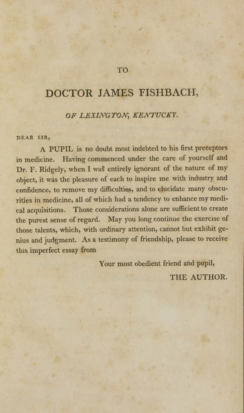 DOCTOR JAMES FISHBACH, OF LEXINGTON, KENTUCKY. DEAR SIR, A PUPIL is no doubt most indebted to his first preceptors in medicine. Having commenced under the care of yourself and Dr. F. Ridgely, when I wa§ entirely ignorant of the nature of my object, it wis the pleasure of each to inspire me with industry and confidence, to remove my difficulties, and to elucidate many obscu- rities in medicine, all of which had a tendency to enhance my medi- cal acquisitions. Those considerations alone are sufficient to create the purest sense of regard. May you long continue the exercise of those talents, which, with ordinary attention, cannot but exhibit ge- nius and judgment. As a testimony of friendship, please to receive this imperfect essay from Your most obedient friend and pupil,