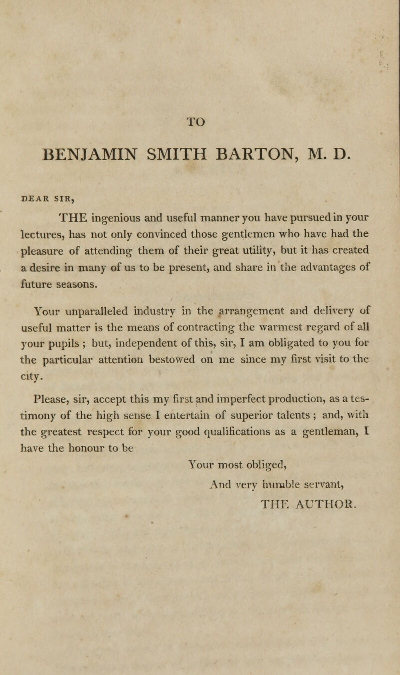 BENJAMIN SMITH BARTON, M. D. DEAR SIR, THE ingenious and useful manner you have pursued in your lectures, lias not only convinced those gentlemen who have had the pleasure of attending them of their great utility, but it has created a desire in many of us to be present, and share in the advantages of future seasons. Your unparalleled industry in the arrangement and delivery of useful matter is the means of contracting the warmest regard of all your pupils ; but, independent of this, sir, I am obligated to you for the particular attention bestowed on me since my first visit to the city. Please, sir, accept this my first and imperfect production, as a tes- timony of the high sense I entertain of superior talents ; and, with the greatest respect for your good qualifications as a gentleman, I have the honour to be Your most obliged, And very humble servant,