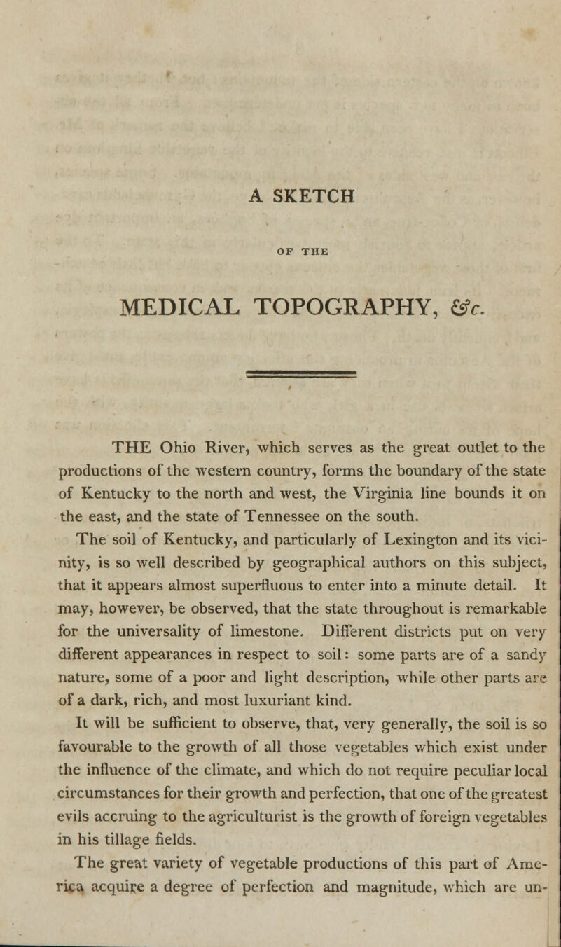 MEDICAL TOPOGRAPHY, &c. THE Ohio River, which serves as the great outlet to the productions of the western country, forms the boundary of the state of Kentucky to the north and west, the Virginia line bounds it on the east, and the state of Tennessee on the south. The soil of Kentucky, and particularly of Lexington and its vici- nity, is so well described by geographical authors on this subject, that it appears almost superfluous to enter into a minute detail. It may, however, be observed, that the state throughout is remarkable for the universality of limestone. Different districts put on very different appearances in respect to soil: some parts are of a sandy nature, some of a poor and light description, while other parts are of a dark, rich, and most luxuriant kind. It will be sufficient to observe, that, very generally, the soil is so favourable to the growth of all those vegetables which exist under the influence of the climate, and which do not require peculiar local circumstances for their growth and perfection, that one of the greatest evils accruing to the agriculturist is the growth of foreign vegetables in his tillage fields. The great variety of vegetable productions of this part of Ame- rica acquire a degree of perfection and magnitude, which are un-