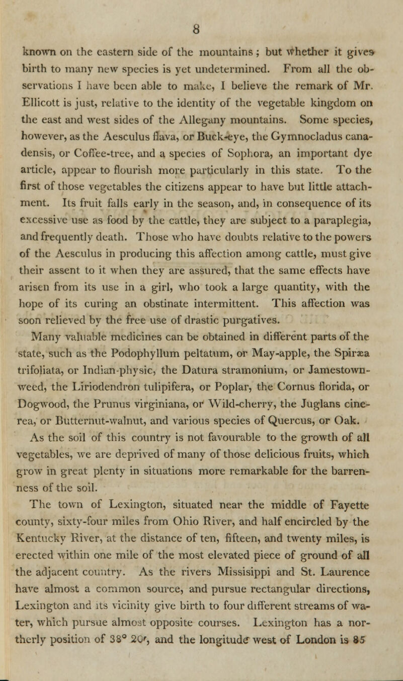 known on the eastern side of the mountains ; but Whether it gives birth to many new species is yet undetermined. From all the ob- servations I have been able to make, I believe the remark of Mr. Ellicott is just, relative to the identity of the vegetable kingdom on the east and west sides of the Allegany mountains. Some species, however, as the Aesculus flava, or Buck-eye, the Gymnocladus cana- densis, or Coffee-tree, and a species of Sophora, an important dye article, appear to flourish more particularly in this state. To the first of those vegetables the citizens appear to have but little attach- ment. Its fruit falls early in the season, and, in consequence of its excessive use as food by the cattle, they are subject to a paraplegia, and frequently death. Those who have doubts relative to the powers of the Aesculus in producing this affection among cattle, must give their assent to it when they are assured, that the same effects have arisen from its use in a girl, who took a large quantity, with the hope of its curing an obstinate intermittent. This affection was soon relieved by the free use of drastic purgatives. Many valuable medicines can be obtained in different parts of the state, such as the Podophyllum peltatum, or May-apple, the Spiraea trifoliata, or Indian-physic, the Datura stramonium, or Jamestown- weed, the Liriodendron tulipifera, or Poplar, the Cornus florida, or Dogwood, the Prunus virginiana, or Wild-cherry, the Juglans cine- rea, or Butternut-walnut, and various species of Quercus, or Oak. As the soil of this country is not favourable to the growth of all vegetables, we are deprived of many of those delicious fruits, which grow in great plenty in situations more remarkable for the barren- ness of the soil. The town of Lexington, situated near the middle of Fayette county, sixty-four miles from Ohio River, and half encircled by the Kentucky River, at the distance of ten, fifteen, and twenty miles, is erected within one mile of the most elevated piece of ground of all the adjacent country. As the rivers Missisippi and St. Laurence have almost a common source, and pursue rectangular directions, Lexington and its vicinity give birth to four different streams of wa- ter, which pursue almost opposite courses. Lexington has a nor- therly position of 38° 20', and the longitude west of London is 85