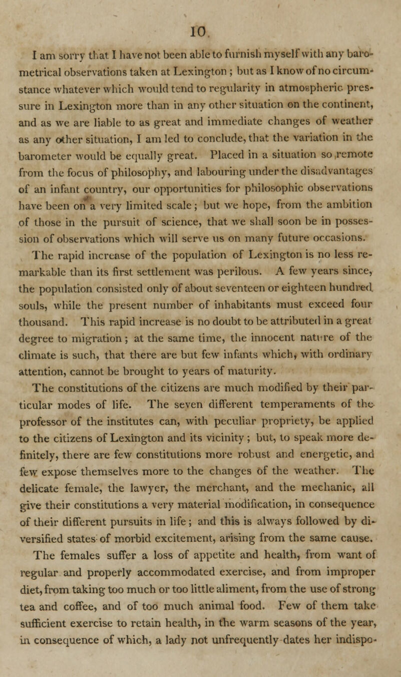 I am sorry that I have not been able to furnish myself with any baro- metrical observations taken at Lexington ; but as I know of no circum- stance whatever which would tend to regularity in atmospheric pres- sure in Lexington more than in any other situation on the continent, and as we are liable to as great and immediate changes of weather as any other situation, I am led to conclude, that the variation in the barometer would be equally great. Placed in a situation so remote from the focus of philosophy, and labouring under the disadvantages of an infant country, our opportunities for philosophic observations have been on a very limited scale; but we hope, from the ambition of those in the pursuit of science, that we shall soon be in posses- sion of observations which will serve us on many future occasions. The rapid increase of the population of Lexington is no less re- markable than its first settlement was perilous. A few years since, the population consisted only of about seventeen or eighteen hundred souls, while the present number of inhabitants must exceed four thousand. This rapid increase is no doubt to be attributed in a great degree to migration; at the same time, the innocent nature of the climate is such, that there are but few infants which, with ordinary attention, cannot be brought to years of maturity. The constitutions of the citizens are much modified by their par- ticular modes of life. The seven different temperaments of the professor of the institutes can, with peculiar propriety, be applied to the citizens of Lexington and its vicinity ; but, to speak more de- finitely, there are few constitutions more robust and energetic, and few expose themselves more to the changes of the weather. The delicate female, the lawyer, the merchant, and the mechanic, all give their constitutions a very material modification, in consequence of their different pursuits in life; and this is always followed by di* versified states of morbid excitement, arising from the same cause. The females suffer a loss of appetite and health, from want of regular and properly accommodated exercise, and from improper diet, from taking too much or too little aliment, from the use of strong tea and coffee, and of too much animal food. Few of them take sufficient exercise to retain health, in the warm seasons of the year, in consequence of which, a lady not unfrequently dates her indispo-