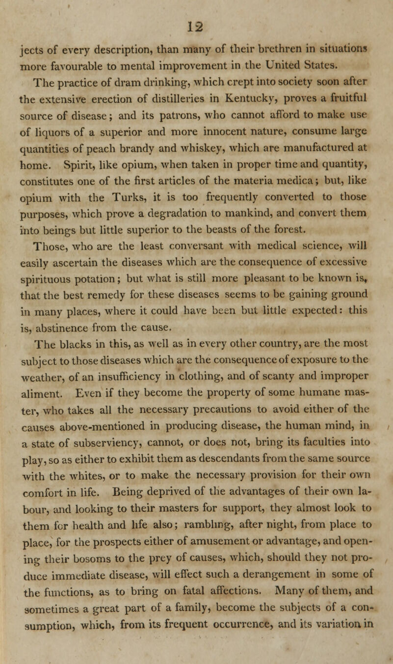 jects of every description, than many of their brethren in situations more favourable to mental improvement in the United States. The practice of dram drinking, which crept into society soon after the extensive erection of distilleries in Kentucky, proves a fruitful source of disease; and its patrons, who cannot afford to make use of liquors of a superior and more innocent nature, consume large quantities of peach brandy and whiskey, which are manufactured at home. Spirit, like opium, when taken in proper time and quantity, constitutes one of the first articles of the materia medica; but, like opium with the Turks, it is too frequently converted to those purposes, which prove a degradation to mankind, and convert them into beings but little superior to the beasts of the forest. Those, who are the least conversant with medical science, will easily ascertain the diseases which are the consequence of excessive spirituous potation; but what is still more pleasant to be known is, that the best remedy for these diseases seems to be gaining ground in many places, where it could have been but little expected: this is, abstinence from the cause. The blacks in this, as well as in every other country, are the most subject to those diseases which are the consequence of exposure to the weather, of an insufficiency in clothing, and of scanty and improper aliment. Even if they become the property of some humane mas- ter, who takes all the necessary precautions to avoid either of the causes above-mentioned in producing disease, the human mind, in a state of subserviency, cannot, or does not, bring its faculties into play, so as either to exhibit them as descendants from the same source with the whites, or to make the necessary provision for their own comfort in life. Being deprived of the advantages of their own la- bour, and looking to their masters for support, they almost look to them for health and life also; rambling, after night, from place to place, for the prospects either of amusement or advantage, and open- ing their bosoms to the prey of causes, which, should they not pro- duce immediate disease, will effect such a derangement in some of the functions, as to bring on fatal affections. Many of them, and sometimes a great part of a family, become the subjects of a con- sumption, which, from its frequent occurrence, and its variation, in