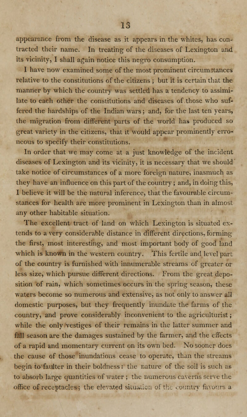 appearance from the disease as it appears in the whites, has con- tracted their name. In treating of the diseases of Lexington and its vicinity, I shall again notice this negro consumption. I have now examined some of the most prominent circumstances relative to the constitutions of the citizens ; but it is certain that the manner by which the country was settled has a tendency to assimi- late to each other the constitutions and diseases of those who suf- fered the hardships of the Indian wars; and, for the last ten years, the migration from different parts of the world has produced so great variety in the citizens, that it would appear prominently erro- neous to specify their constitutions. In order that we may come at a just knowledge of the incident diseases of Lexington and its vicinity, it is necessary that we should take notice of circumstances of a more foreign nature, inasmuch as they have an influence on this part of the country; and, in doing this, I believe it will be the natural inference, that the favourable circum- stances for health are more prominent in Lexington than in almost any other habitable situation. The excellent tract of land on which Lexington is situated ex- tends to a very considerable distance in different directions, forming the first, most interesting, and most important body of good land which is known in the western country. This fertile and level part of the country is furnished with innumerable streams of greater or less size, which pursue different directions. From the great depo- sition of rain, which sometimes occurs in the spring season, these waters become so numerous and extensive, as not only to answer all domestic purposes, but they frequently inundate the farms of the country, and prove considerably inconvenient to the agriculturist; while the only vestiges of their remains in the latter summer and fall season are the damages sustained by the farmer, and the effects of a rapid and momentary current on its own bed. No sooner does the cause of those inundations cease to operate, than the streams begin to'faulter in their boldness: the nature of the soil is such as to absorb large quantities of water ; the numerous caverns serve the office of receptacles; the elevated siliuuc:: oft',, country favours a