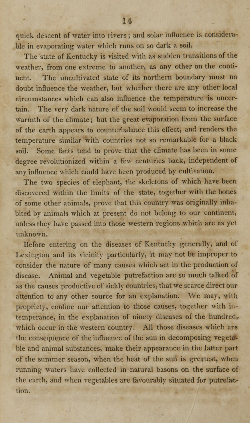 quick descent of water into rivers; and solar influence is considera- ble in evaporating water which runs on so dark a soil. The state of Kentucky is visited with as sudden transitions of the weather, from one extreme to another, as any other on the conti- nent. The uncultivated state of its northern boundary must no doubt influence the weather, but whether there are any other local circumstances which can also influence the temperature is uncer- tain. The very dark nature of the soil would seem to increase the warmth of the climate; but the great evaporation from the surface of the earth appears to counterbalance this effect, and renders the temperature similar with countries not so remarkable for a black soil. Some facts tend to prove that the climate has been in some degree revolutionized within a few centuries back, independent of any influence which could have been produced by cultivation. The two species of elephant, the skeletons of which have been discovered within the limits of the state, together with the bones of some other animals, prove that this country was originally inha- bited by animals which at present do not belong to our continent, unless they have passed into those western regions which are as yet unknown. Before entering on the diseases of Kentucky generally, and of Lexington and its vicinity particularly, it may not be improper to consider the nature of many causer, which act in the production of disease. Animal and vegetable putrefaction are so much talked of as the causes productive of sickly countries, that we scarce direct our attention to any other source for an explanation. We may, with propriety, confine our attention to those causes, together with in- temperance, in the explanation of ninety diseases of the hundred,- which occur in the western country. All those diseases which are the consequence of the influence of the sun in decomposing veget# ble and animal substances, make their appearance in the latter part of the summer season, when the heat of the sun is greatest, when running waters have collected in natural basons on the surface of the earth, and when vegetables are favourably situated for putrefac- tion.