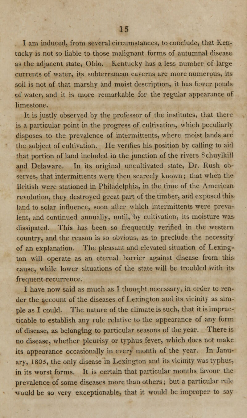 I am induced, from several circumstances, to conclude, that Ken- tucky is not so liable to those malignant forms of autumnal disease as the adjacent state, Ohio. Kentucky has a less number of large currents of water, its subterranean caverns are more numerous, its soil is not of that marshy and moist description, it has fewer ponds of water, and it is moi'e remarkable for the regular appearance of limestone. It is justly observed by the professor of the institutes, that there is a particular point in the progress of cultivation, Avhich peculiarly disposes to the prevalence of intermittents, where moist lands are the subject of cultivation. He verifies his position by calling to aid that portion of land included in the junction of the rivers Schuylkill and Delaware. In its original uncultivated state, Dr. Rush ob- serves, that intermittents were then scarcely known; that when the British were stationed in Philadelphia, in the time of the American revolution, they destroyed great part of the timber, and exposed this land to solar influence, scon after which intermittents were preva- lent, and continued annually, until, by cultivation, its moisture was dissipated. This has been so frequently verified in the western country, and the reason is so obvious, as to preclude the necessity of an explanation. The pleasant and elevated situation of Lexing- ton will operate as an eternal barrier against disease from this cause, while lower situations of the state will be troubled with its frequent recurrence. I have now said as much as I thought necessary, in order to ren- der the account of the diseases of Lexington and its vicinity as sim- ple as I could. The nature of the climate is such, that it is imprac- ticable to establish any rule relative to the appearance of any form of disease, as belonging to particular seasons of the year. There is no disease, whether pleurisy or typhus fever, which does not make its appearance occasionally in every month of the year. In Janu- ary, 1805, the only disease in Lexington and its vicinity was typhus, in its worst forms. It is certain that particular months favour the prevalence of some diseases more than others; but a particular rule would be so very exceptionable, that it would be improper to say