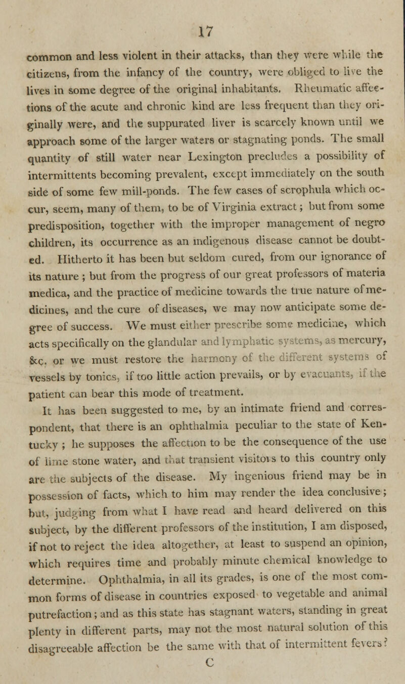 common and less violent in their attacks, than they were while the citizens, from the infancy of the country, were obliged to live the lives in some degree of the original inhabitants. Rheumatic affee- tions of the acute and chronic kind are less frequent than they ori- ginally were, and the suppurated liver is scarcely known until we approach some of the larger waters or stagnating ponds. The small quantity of still water near Lexington precludes a possibility of intermittents becoming prevalent, except immediately on the south side of some few mill-ponds. The few cases of scrophula which oc- cur, seem, many of them, to be of Virginia extract; but from some predisposition, together with the improper management of negro children, its occurrence as an indigenous disease cannot be doubt- ed. Hitherto it has been but seldom cured, from our ignorance of its nature ; but from the progress of our great professors of materia medica, and the practice of medicine towards the true nature of me- dicines, and the cure of diseases, we may now anticipate some de- gree of success. We must either prescribe some medicine, which acts specifically on the glandular and lymphatic systems, as mercury, &c. or we must restore the harmony of the different systems of vessels by tonics, if too little action prevails, or by evacuants, if the patient can bear this mode of treatment. It has been suggested to me, by an intimate friend and corres- pondent, that there is an ophthalmia peculiar to the statj of Ken- tucky ; he supposes the affection to be the consequence of the use of lime stone water, and that transient visitois to this country only are the subjects of the disease. My ingenious friend may be in possession of facts, Which to him may render the idea conclusive ; but, judging from what I have read and heard delivered on this subject, by the different professors of the institution, I am disposed, if not to reject the idea altogether, at least to suspend an opinion, which requires time and probably minute chemical knowledge to determine. Ophthalmia, in all its grades, is one of the most com- mon forms of disease in countries exposed to vegetable and animal putrefaction; and as this state has stagnant waters, standing in great plenty in different parts, may not the most natural solution of this disagreeable affection be the same with that of intermittent fevers? C