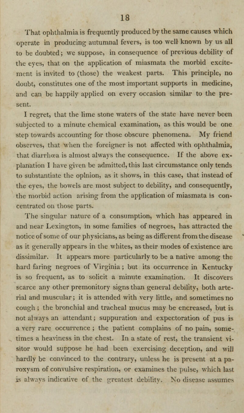 That ophthalmia is frequently produced by the same causes which operate in producing autumnal fevers, is too well known by us all to be doubted; we suppose, in consequence of previous debility of the eyes, that on the application of miasmata the morbid excite- ment is invited to (those) the weakest parts. This principle, no doubt, constitutes one of the most important supports in medicine, and can be happily applied on every occasion similar to the pre- sent. I regret, that the lime stone waters of the state have never been subjected to a minute chemical examination, as this would be one step towards accounting for those obscure phenomena. My friend observes, that when the foreigner is not affected with ophthalmia, that diarrhoea is almost always the consequence. If the above ex- planation I have given be admitted, this last circumstance only tends to substantiate the opinion, as it shows, in this case, that instead of the eyes, the bowels are most subject to debility, and consequently, the morbid action arising from the application of miasmata is con- centrated on those parts. The singular nature of a consumption, which has appeared in and near Lexington, in some families of negroes, has attracted the notice of some of our physicians, as being as different from the disease as it generally appears in the whites, as their modes of existence are dissimilar. It appears more particularly to be a native among the hard faring negroes of Virginia; but its occurrence in Kentucky is so frequent, as to solicit a minute examination. It discovers scarce any other premonitory signs than general debdity, both arte- rial and muscular; it is attended with very little, and sometimes no cough ; the bronchial and tracheal mucus may be encreased, but is not always an attendant; suppuration and expectoration of pus is a very rare occurrence ; the patient complains of no pain, some- times a heaviness in the chest. In a state of rest, the transient vi- sitor would suppose he had been exercising deception, and will hardly be convinced to the contrary, unless he is present at a pa- roxysm of convulsive respiration, or examines the pulse, which last is always indicative of the greatest debility. No disease assumes