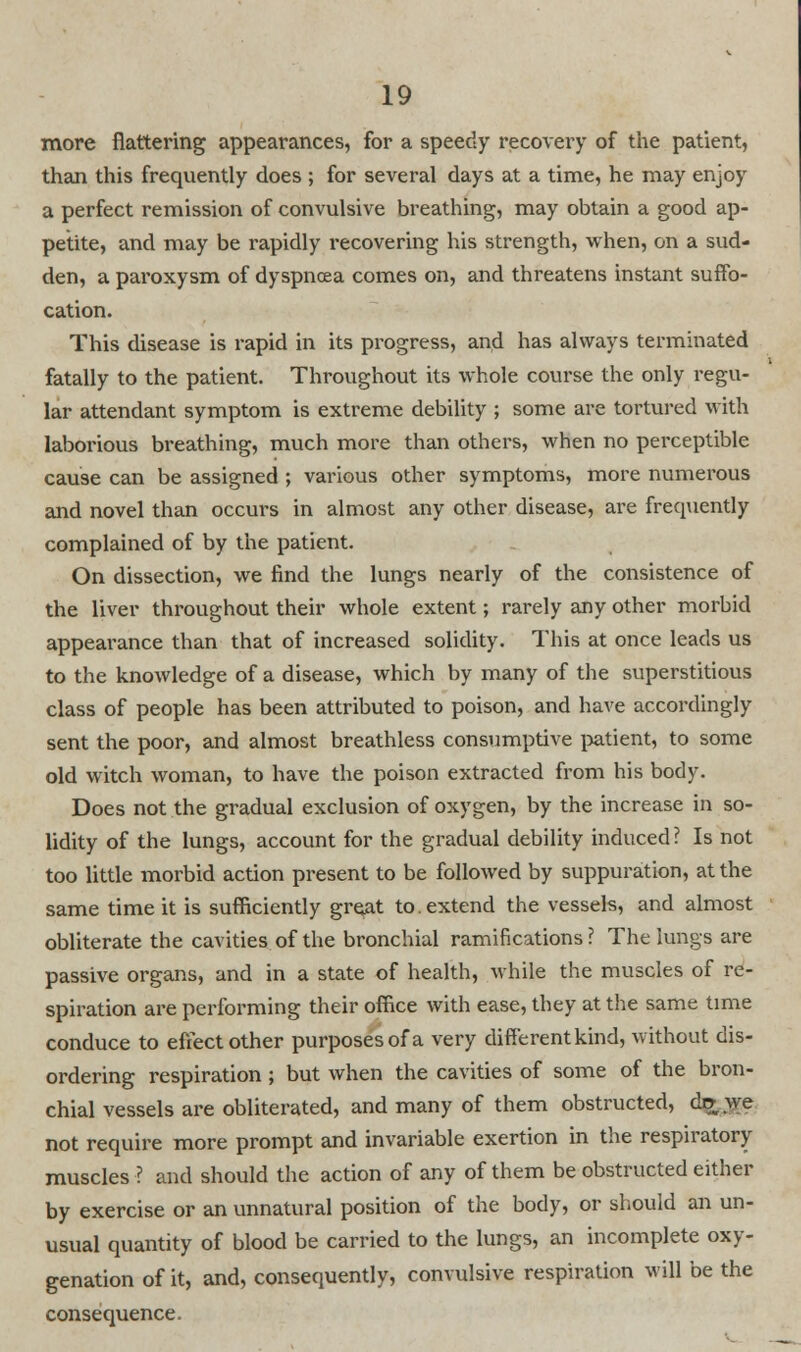 more flattering appearances, for a speedy recovery of the patient, than this frequently does ; for several days at a time, he may enjoy a perfect remission of convulsive breathing, may obtain a good ap- petite, and may be rapidly recovering his strength, when, on a sud- den, a paroxysm of dyspnoea comes on, and threatens instant suffo- cation. This disease is rapid in its progress, and has always terminated fatally to the patient. Throughout its whole course the only regu- lar attendant symptom is extreme debility ; some are tortured with laborious breathing, much more than others, when no perceptible cause can be assigned ; various other symptoms, more numerous and novel than occurs in almost any other disease, are frequently complained of by the patient. On dissection, we find the lungs nearly of the consistence of the liver throughout their whole extent; rarely any other morbid appearance than that of increased solidity. This at once leads us to the knowledge of a disease, which by many of the superstitious class of people has been attributed to poison, and have accordingly sent the poor, and almost breathless consumptive patient, to some old witch woman, to have the poison extracted from his body. Does not the gradual exclusion of oxygen, by the increase in so- lidity of the lungs, account for the gradual debility induced? Is not too little morbid action present to be followed by suppuration, at the same time it is sufficiently great to. extend the vessels, and almost obliterate the cavities of the bronchial ramifications ? The lungs are passive organs, and in a state of health, while the muscles of re- spiration are performing their office with ease, they at the same time conduce to effect other purposes of a very different kind, without dis- ordering respiration; but when the cavities of some of the bron- chial vessels are obliterated, and many of them obstructed, dff.we not require more prompt and invariable exertion in the respiratory muscles ■? and should the action of any of them be obstructed either by exercise or an unnatural position of the body, or should an un- usual quantity of blood be carried to the lungs, an incomplete oxy- genation of it, and, consequently, convulsive respiration will be the consequence.