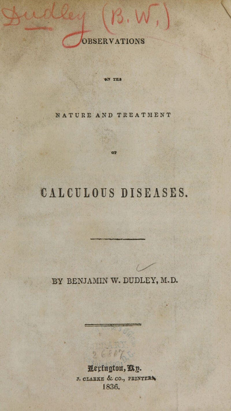 r%* , OBSERVATIONS NATURE AND TREATMENT CALCULOUS DISEASES. BY BENJAMIN W. DUDLEY, M.D. Sej:C«Btoir,3Glts. J. CLABKB & CO., PEINTER9* 1836.