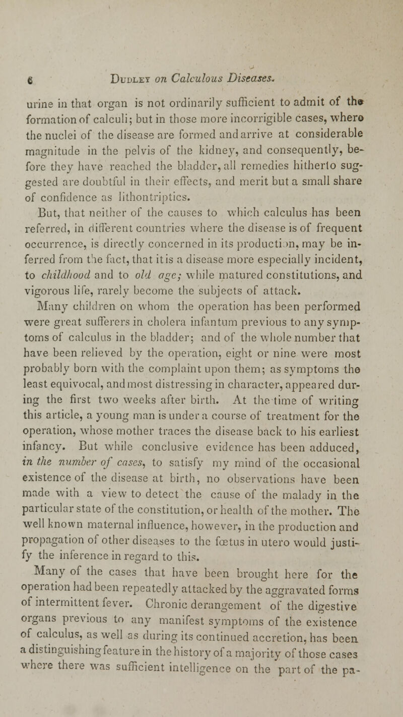 urine in that organ is not ordinarily sufficient to admit of the formation of calculi; but in those more incorrigible cases, where the nuclei of the disease are formed and arrive at considerable magnitude in the pelvis of the kidney, and consequently, be- fore they have reached the bladder, all remedies hitherto sug- gested are doubtful in their effects, and merit but a small share oi confidence as lithontriptics. But, that neither of the causes to which calculus has been referred, in different countries where the disease is of frequent occurrence, is directly concerned in its production, may be in- ferred from the fact, that it is a disease more especially incident, to childhood and to old age; while matured constitutions, and vigorous life, rarely become the subjects of attack. Many children on whom the operation has been performed were great sufferers in cholera infantum previous to any symp- toms of calculus in the bladder; and of the whole number that have been relieved by the operation, eight or nine were most probably born with the complaint upon them; as symptoms the least equivocal, and most distressing in character, appeared dur- ing the first two weeks after birth. At the time of writing this article, a young man is under a course of treatment for the operation, whose mother traces the disease back to his earliest infancy. But while conclusive evidence has been adduced, in the number of cases, to satisfy my mind of the occasional existence of the disease at birth, no observations have been made with a view to detect the cause of the malady in the particular state of the constitution, or health of the mother. The well known maternal influence, however, in the production and propagation of other diseases to the foetus in utero would justi- fy the inference in regard to this. Many of the cases that have been brought here for the operation had been repeatedly attacked by the aggravated forms of intermittent fever. Chronic derangement of the digestive organs previous to any manifest symptoms of the existence of calculus, as well as during its continued accretion, has been a distinguishing feature in the history of a majority of those cases where there was sufficient intelligence on the part of the pa-