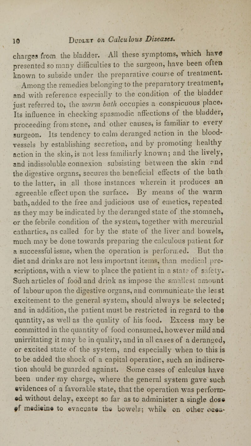 charges from the bladder. All these symptoms, which have presented so many difficulties to the surgeon, have been often known to subside under the preparative course of treatment. Among the remedies belonging to the preparatory treatment, and with reference especially to the condition of the bladder just referred to, the warm bath occupies a conspicuous place* Its influence in checking spasmodic affections of the bladder, proceeding from stone, and other causes, is familiar to every surgeon. Its tendency to calm deranged action in the blood- vessels by establishing secretion, and by promoting healthy action in the skin, is not less familiarly known; and the lively, and indissoluble connexion subsisting between the skin and the digestive organs, secures the beneficial effects of the bath to the latter, in all those instances wherein it produces an agreeable effect upon the surface. By means of the warm bath, added to the free and judicious use of emetics, repeated as they may be indicated by the deranged state of the stomach, or the febrile condition of the system, together with mercurial cathartics, as called for by the state of the liver and bowels, much may be done towards preparing the calculous patient fur a successful issue, when the operation is performed. But the diet and drinks are not less important items, than medical pre- scriptions, with a view to place the patient in a stat? of safety.. Such articles of food and drink as impose the smallest amount of labour upon the digestive organs, and communicate the least excitement to the general system, should always be selected; and in addition, the patient must be restricted in regard to the quantity, as well as the quality of his food. Excess may be committed in the quantity of food consumed, however mild and unirritating it may be in quality, and in all cases of a deranged, or excited state of the system, and especially when to this is to be added the shock of a capital operation, such an indiscre- tion should be guarded against. Some cases of calculus have been under my charge, where the general system gave such evidences of a favorable state, that the operation was perform- ed without delay, except so far as to administer a single dose #f medieine to evacuate the bowels; while on other ocou-