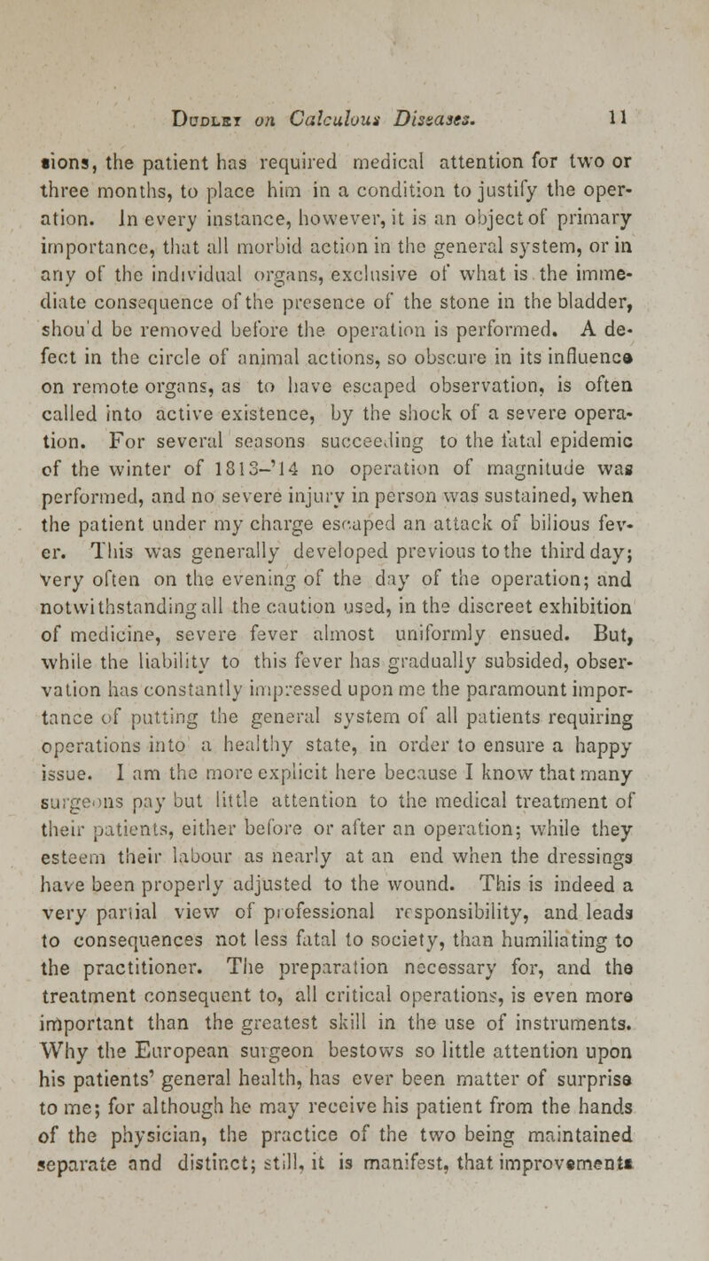 •ions, the patient has required medical attention for two or three months, to place him in a condition to justify the oper- ation. In every instance, however, it is an object of primary importance, that all morbid action in the general system, or in any of the individual organs, exclusive of what is the imme- diate consequence of the presence of the stone in the bladder, shou'd be removed before the operation is performed. A de- fect in the circle of animal actions, so obscure in its influence on remote organs, as to have escaped observation, is often called into active existence, by the shock of a severe opera- tion. For several seasons succeeding to the fatal epidemic of the winter of 1813-'14 no operation of magnitude was performed, and no severe injury in person was sustained, when the patient under my charge escaped an attack of bilious fev- er. This was generally developed previous to the third day; Very often on the evening of the day of the operation; and notwithstanding all the caution used, in the discreet exhibition of medicine, severe fever almost uniformly ensued. But, while the liability to this fever has gradually subsided, obser- vation has constantly impressed upon me the paramount impor- tance of putting the general system of all patients requiring operations into a healthy state, in order to ensure a happy issue. I am the more explicit here because I know that many surgeons pay but little attention to the medical treatment of their patients, either before or after an operation; while they esteem their labour as nearly at an end when the dressings have been properly adjusted to the wound. This is indeed a very partial view of professional responsibility, and leads to consequences not less fatal to society, than humiliating to the practitioner. The preparation necessary for, and the treatment consequent to, all critical operations, is even more important than the greatest skill in the use of instruments. Why the European surgeon bestows so little attention upon his patients' general health, has ever been matter of surprise to me; for although he may receive his patient from the hands of the physician, the practice of the two being maintained separate ond distinct; still, it is manifest, that improvements