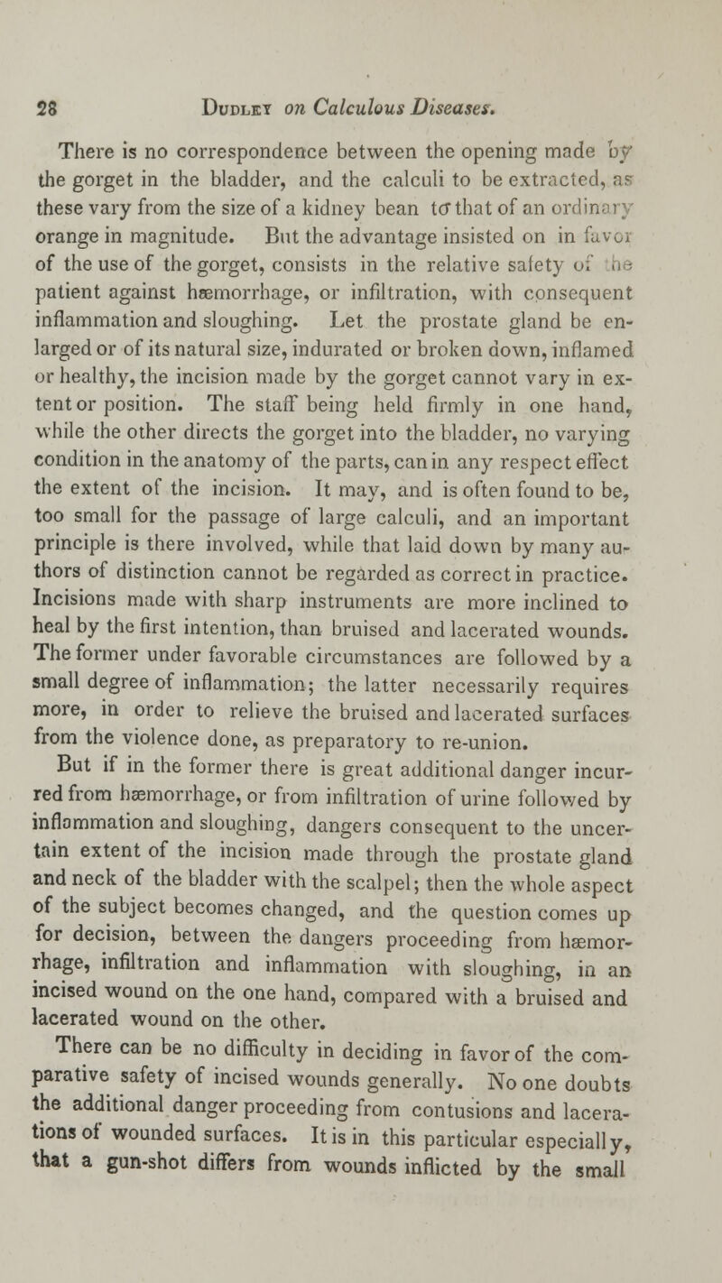 There is no correspondence between the opening made by the gorget in the bladder, and the calculi to be extracted, as these vary from the size of a kidney bean to* that of an ordinary orange in magnitude. But the advantage insisted on in favor of the use of the gorget, consists in the relative safety < patient against haemorrhage, or infiltration, with consequent inflammation and sloughing. Let the prostate gland be en- larged or of its natural size, indurated or broken down, inflamed or healthy, the incision made by the gorget cannot vary in ex- tent or position. The staff being held firmly in one hand, while the other directs the gorget into the bladder, no varying condition in the anatomy of the parts, can in any respect effect the extent of the incision. It may, and is often found to be, too small for the passage of large calculi, and an important principle is there involved, while that laid down by many au- thors of distinction cannot be regarded as correct in practice. Incisions made with sharp instruments are more inclined to heal by the first intention, than bruised and lacerated wounds. The former under favorable circumstances are followed by a small degree of inflammation; the latter necessarily requires more, in order to relieve the bruised and lacerated surfaces from the violence done, as preparatory to re-union. But if in the former there is great additional danger incur- red from haemorrhage, or from infiltration of urine followed by inflammation and sloughing, dangers consequent to the uncer- tain extent of the incision made through the prostate gland and neck of the bladder with the scalpel; then the whole aspect of the subject becomes changed, and the question comes up for decision, between the dangers proceeding from hemor- rhage, infiltration and inflammation with sloughing, in an incised wound on the one hand, compared with a bruised and lacerated wound on the other. There can be no difficulty in deciding in favor of the com- parative safety of incised wounds generally. No one doubts the additional danger proceeding from contusions and lacera- tions of wounded surfaces. It is in this particular especially, that a gun-shot differs from wounds inflicted by the small