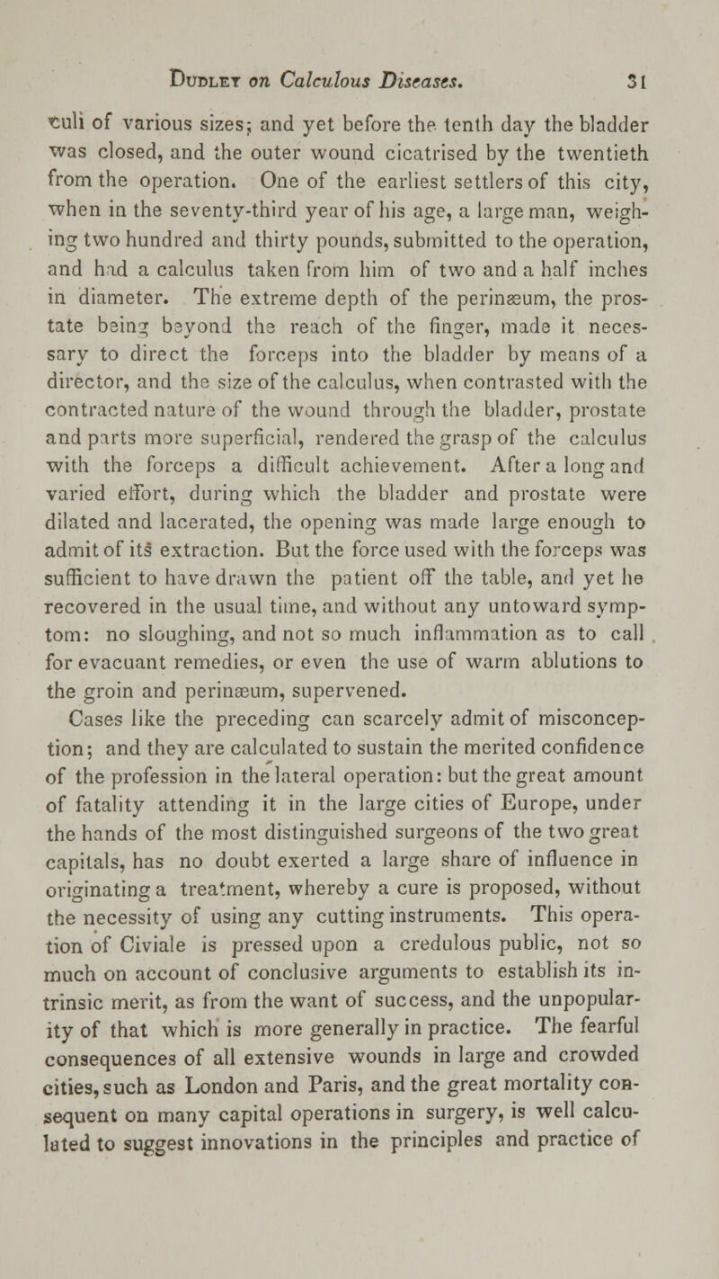 <culi of various sizes; and yet before the tenth day the bladder was closed, and the outer wound cicatrised by the twentieth from the operation. One of the earliest settlers of this city, when in the seventy-third year of his age, a large man, weigh- ing two hundred and thirty pounds, submitted to the operation, and had a calculus taken from him of two and a half inches in diameter. The extreme depth of the perineeum, the pros- tate being beyond the reach of the finger, made it neces- sary to direct the forceps into the bladder by means of a director, and the size of the calculus, when contrasted with the contracted nature of the wound through the bladder, prostate and parts more superficial, rendered the grasp of the calculus with the forceps a difficult achievement. After a long and varied effort, during which the bladder and prostate were dilated and lacerated, the opening was made large enough to admit of its extraction. But the force used with the forceps was sufficient to have drawn the patient off the table, and yet he recovered in the usual time, and without any untoward symp- tom: no sloughing, and not so much inflammation as to call for evacuant remedies, or even the use of warm ablutions to the groin and perinasum, supervened. Cases like the preceding can scarcely admit of misconcep- tion; and they are calculated to sustain the merited confidence of the profession in the lateral operation: but the great amount of fatality attending it in the large cities of Europe, under the hands of the most distinguished surgeons of the two great capitals, has no doubt exerted a large share of influence in originating a treatment, whereby a cure is proposed, without the necessity of using any cutting instruments. This opera- tion of Civiale is pressed upon a credulous public, not so much on account of conclusive arguments to establish its in- trinsic merit, as from the want of success, and the unpopular- ity of that which is more generally in practice. The fearful consequences of all extensive wounds in large and crowded cities, such as London and Paris, and the great mortality con- sequent on many capital operations in surgery, is well calcu- lated to suggest innovations in the principles and practice of