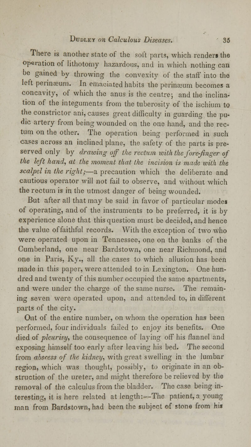 There is another state of the soft parts, which renders the operation of lithotomy hazardous, and in which nothing can be gained by throwing the convexity of the staff into the left perinaeum. In emaciated habits the perinaeum becomes a concavity, of which the anus is the centre; and the inclina- tion of the integuments from the tuberosity of the ischium to the constrictor ani, causes great difficulty in guarding the pu- dic artery from being wounded on the one hand, and the rec- tum on the other. The operation being performed in such cases across an inclined plane, the safety of the parts is pre- served only by drawing off the rectum with the fore-finger of the left hand, at the moment that the incision is made with the scalpel in the ?*ight;—a precaution which the deliberate and cautious operator will not fail to observe, and without which the rectum is in the utmost danger of being wounded. But after all that may be said in favor of particular modes of operating, and of the instruments to be preferred, it is by experience alone that this question must be decided, and hence the value of faithful records. With the exception of two who were operated upon in Tennessee, one on the banks of the Cumberland, one near Bardstown, one near Richmond, and one in Paris, Ky., all the cases to which allusion has been made in this paper, were attended to in Lexington. One hun- dred and twenty of this number occupied the same apartments, and were under the charge of the same nurse. The remain- ing seven were operated upon, and attended to, in different parts of the city. Out of the entire number, on whom the operation has been performed, four individuals failed to enjoy its benefits. One died of pleurisy, the consequence of laying off his flannel and exposing himself too early after leaving his bed. The second from abscess of the kidney, with great swelling in the lumbar region, which was thought, possibly, to originate in an ob- struction of the ureter, and might therefore be relieved by the removal of the calculus from the bladder. The case being in- teresting, it is here related at length:—The patient,a young man from Bardstown, had been the subject of stone from his