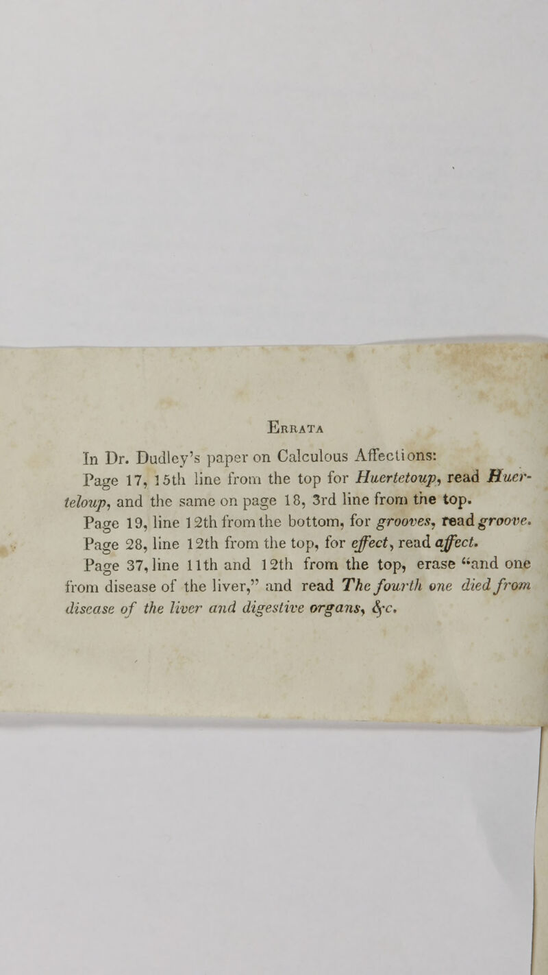 Errata In Dr. Dudley's paper on Calculous Affections: Page 17, 15th line from the top for Huertetoup, read Rucr- teloup, and the same on page 18, 3rd line from the top. Page 19, line 12th from the bottom, for grooves, read groove. Page 28, line 12th from the top, for effect, read affect. Page 37, line 11th and 12th from the top, erase and one from disease of the liver, and read The fourth one died from disease of the liver and digestive organs, fyc.