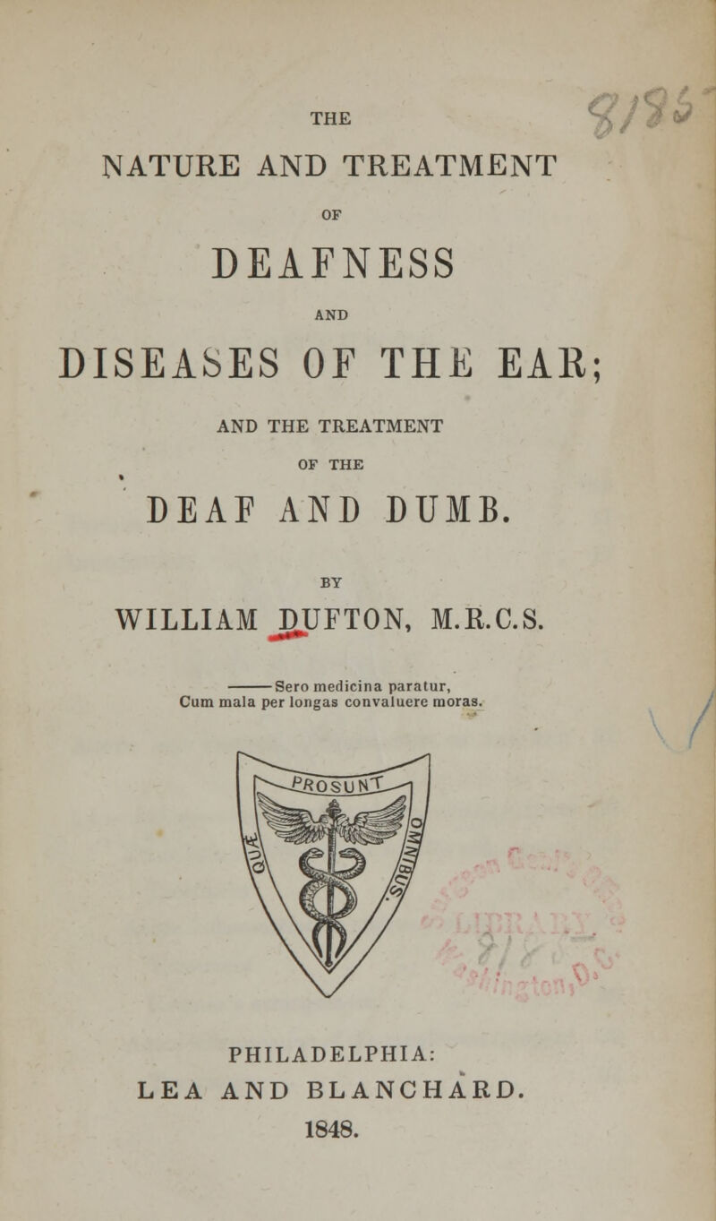 THE NATURE AND TREATMENT OF DEAFNESS AND DISEASES OF THE EAR; AND THE TREATMENT OF THE DEAF AND DUMB. WILLIAM JDUFTON, M.R.C.S. Sero medicina paratur, Cum mala per longas convaluere moras. PHILADELPHIA: LEA AND BLANCHARD, 1848.