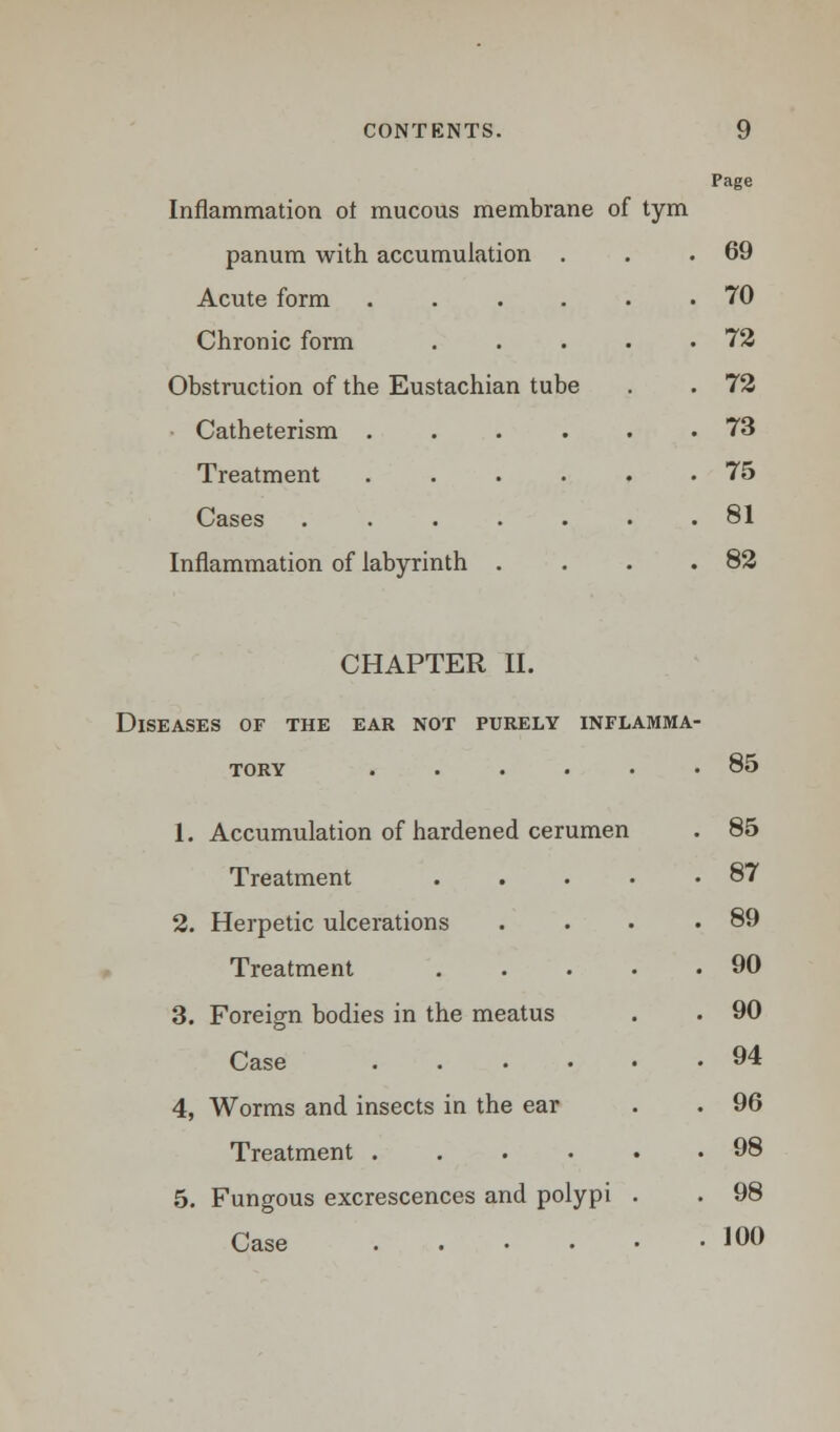 Inflammation ol mucous membrane Page of tym panum with accumulation . . 69 Acute form .... . 70 Chronic form . 72 Obstruction of the Eustachian tube . 72 ■ Catheterism .... . 73 Treatment .... . 75 Cases ..... . 81 Inflammation of labyrinth . . 82 CHAPTER II. Diseases of the ear not purely inflamma- tory ...... 85 1. Accumulation of hardened cerumen . 85 Treatment . . 87 2. Herpetic ulcerations . 89 Treatment . 90 •3. Foreign bodies in the meatus . 90 Case .... . 94 4, Worms and insects in the ear . 96 Treatment .... . 98 5. Fungous excrescences and polypi . 98 Case .... . 100