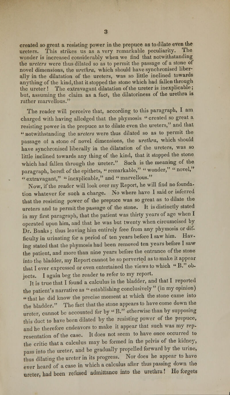 ureters. This strikes us as a very remarkable peculiarity. The wonder is increased considerably when we find that notwithstanding the ureters were thus dilated so as to permit the passage of a stone of novel dimensions, the urethra, which should have synchronised liber- ally in the dilatation of the ureters, was so little inclined towards anything of the kind, that it stopped the stone which had fallen through the ureter ! The extravagant dilatation of the ureter is inexplicable; but, assuming the claim as a fact, the dilatoriness of the urethra is rather marvellous. The reader will perceive that, according to this paragraph, I am charged with having alledged that the phymosis  created so great a resisting power in the prepuce as to dilate even the ureters, and that  notwithstanding the ureters were thus dilated so as to permit the passage of a stone of novel dimensions, the urethra, which should have synchronised liberally in the dilatation of the ureters, was so little inclined towards any thing of the kind, that it stopped the stone which had fallen through the ureter. Such is the meaning of the paragraph, bereft of the epithets,  remarkable,  wonder,  novel, extravagant, inexplicable, and marvellous. Now, if the reader will look over my Report, he will find no founda- tion whatever for such a charge. No where have I said or inferred that the resisting power of the prepuce was so great as to dilate the ureters and to permit the passage of the stone. It is distinctly stated in my first paragraph, that the patient was thirty years of age when I operated upon him, and that he was but twenty when circumcised by Dr. Banks j thus leaving him entirely free from any phymosis or dif- ficulty in urinating for a period of ten years before I saw him. Hav- ing stated that the phymosis had been removed ten years before I saw the patient, and more than nine years before the entrance of the stone into the bladder, my Report cannot be so perverted as to make it appear that I ever expressed or even entertained the views to which  B. ob- jects. I again beg the reader to refer to my report. Jt is true that I found a calculus in the bladder, and that I reported the patient's narrative as  establishing conclusively  (in my opinion) that he did know the precise moment at which the stone came into the bladder. The fact that the stone appears to have come down the ureter, cannot be accounted for by  B. otherwise than by supposing this duct to have been dilated by the resisting power of the prepuce, and he therefore endeavors to make it appear that such was my rep- resentation of the case. It does not seem to have once occurred to the critic that a calculus may be formed in the pelvis of the kidney, pass into the ureter, and be gradually propelled forward by the urine, thus dilating the ureter in its progress. Nor does he appear to have ever heard of a case in which a calculus after thus passing down the ureter, had been refused admittance into the urethra! He forgets
