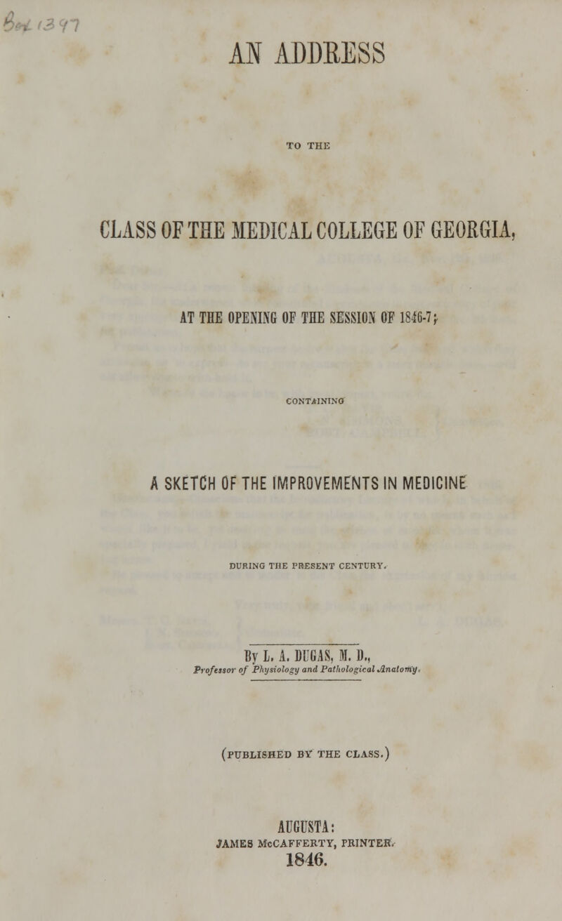 AN ADDRESS CLASS OF THE MEDICAL COLLEGE OF GEORGIA, AT THE OPENING OF THE SESSION OF 1846-7 f CONTAINING A SKETCH OF THE IMPROVEMENTS IN MEDICINE DURING THE PRESENT CENTURY. By L. A. DUGAS, M. D„ Professor of Physiology and Pathological Anatomy, (published by the class.) AUGUSTA: JAMES McCAFFERTY, PRINTER. 1846.