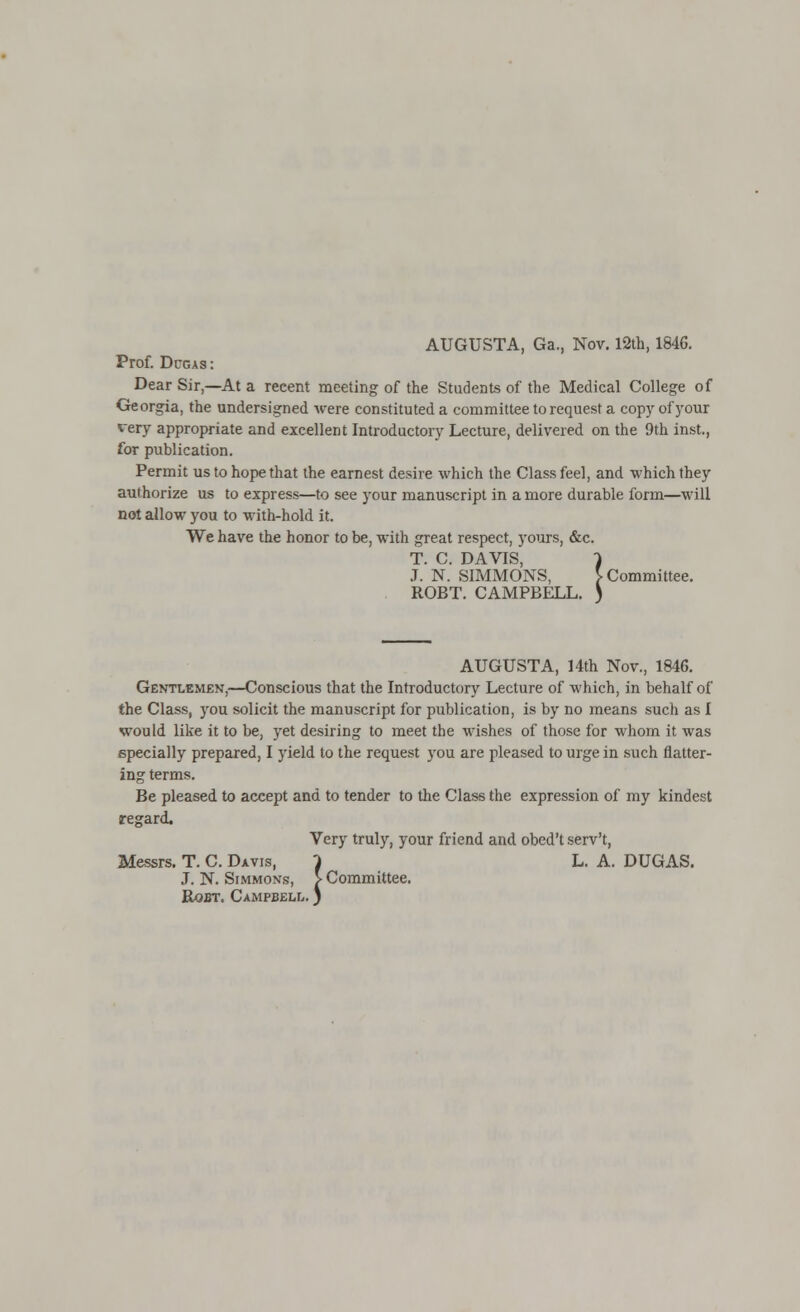 AUGUSTA, Ga., Nov. 12th, 1846. Prof. Dcgas : Dear Sir,—At a recent meeting of the Students of the Medical College of Georgia, the undersigned were constituted a committee to request a copy of your very appropriate and excellent Introductory Lecture, delivered on the 9th inst., for publication. Permit us to hope that the earnest desire which the Class feel, and which they authorize us to express—to see your manuscript in a more durable form—will not allow you to with-hold it. We have the honor to be, with great respect, yours, &c. T. C. DAVIS, 1 J. N. SIMMONS, } Committee. ROBT. CAMPBELL. ) AUGUSTA, 14th Nov., 1846. Gentlemen,—Conscious that the Introductory Lecture of which, in behalf of the Class, you solicit the manuscript for publication, is by no means such as I would like it to be, yet desiring to meet the wishes of those for whom it was specially prepared, I yield to the request you are pleased to urge in such flatter- ing terms. Be pleased to accept and to tender to the Class the expression of my kindest regard. Very truly, your friend and obed't serv't, Messrs. T. C. Davis, 1 L. A. DUGAS. ,T. N. Simmons, > Committee. Rqbt. Campbell. )