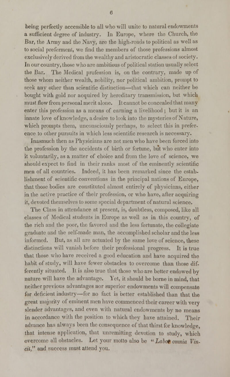 being perfectly accessible to all who will unite to natural endowments a sufficient degree of industry. In Europe, where the Church, the Bar, the Army and the Navy, are the high-roads to political as well as to social preferment, we find the members of those professions almost exclusively derived from the wealthy and aristocratic classes of society. In our country, those who are ambitious of political station usually select the Bar. The Medical profession is, on the contrary, made up of those whom neither wealth, nobility, nor political ambition, prompt to seek any other than scientific distinction—that which can neither be bought with gold nor acquired by hereditary transmission, but which must flow from personal merit alone. It cannot be concealed that many enter this profession as a means of earning a livelihood ; but it is an innate love of knowledge, a desire to look into the mysteries of Nature, which prompts them, unconsciously perhaps, to select this in prefer, ence to other pursuits in which less scientific research is necessary. Inasmuch then as Physicians are not men who have been forced into the profession by the accidents of birth or fortune, but who enter into it voluntarily, as a matter of choice and from the love of science, we should expect to find in their ranks most of the eminently scientific men of all countries. Indeed, it has been remarked since the estab- lishment of scientific conventions in the principal nations of Europe, that those bodies are constituted almost entirely of physicians, either in the active practice of their profession, or who have, after acquiring it, devoted themselves to some special department of natural science. The Class in attendance at present, is, doubtless, composed, like all classes of Medical students in Europe as well as in this country, of the rich and the poor, the favored and the less fortunate, the collegiate graduate and the self-made man, the accomplished scholar and the less informed. But, as all are actuated by the same love of science, these distinctions will vanish before their professional progress. It is true that those who have received a good education and have acquired the habit of study, will have fewer obstacles to overcome than those dif- ferently situated. It is also true that those who are better endowed by nature will have the advantage. Yet, it should be borne in mind, that neither previous advantages nor superior endowments will compensate for deficient industry—for no fact is better established than that the great majority of eminent men have commenced their career with very slender advantages, and even with natural endowments by no means in accordance with the position to which they have attained. Then- advance has always been the consequence of that thirst for knowledge, that intense application, that unremitting devotion to study, which overcome all obstacles. Let. your motto also be  Labot 07iinla Vin- c?V and success must attend you.