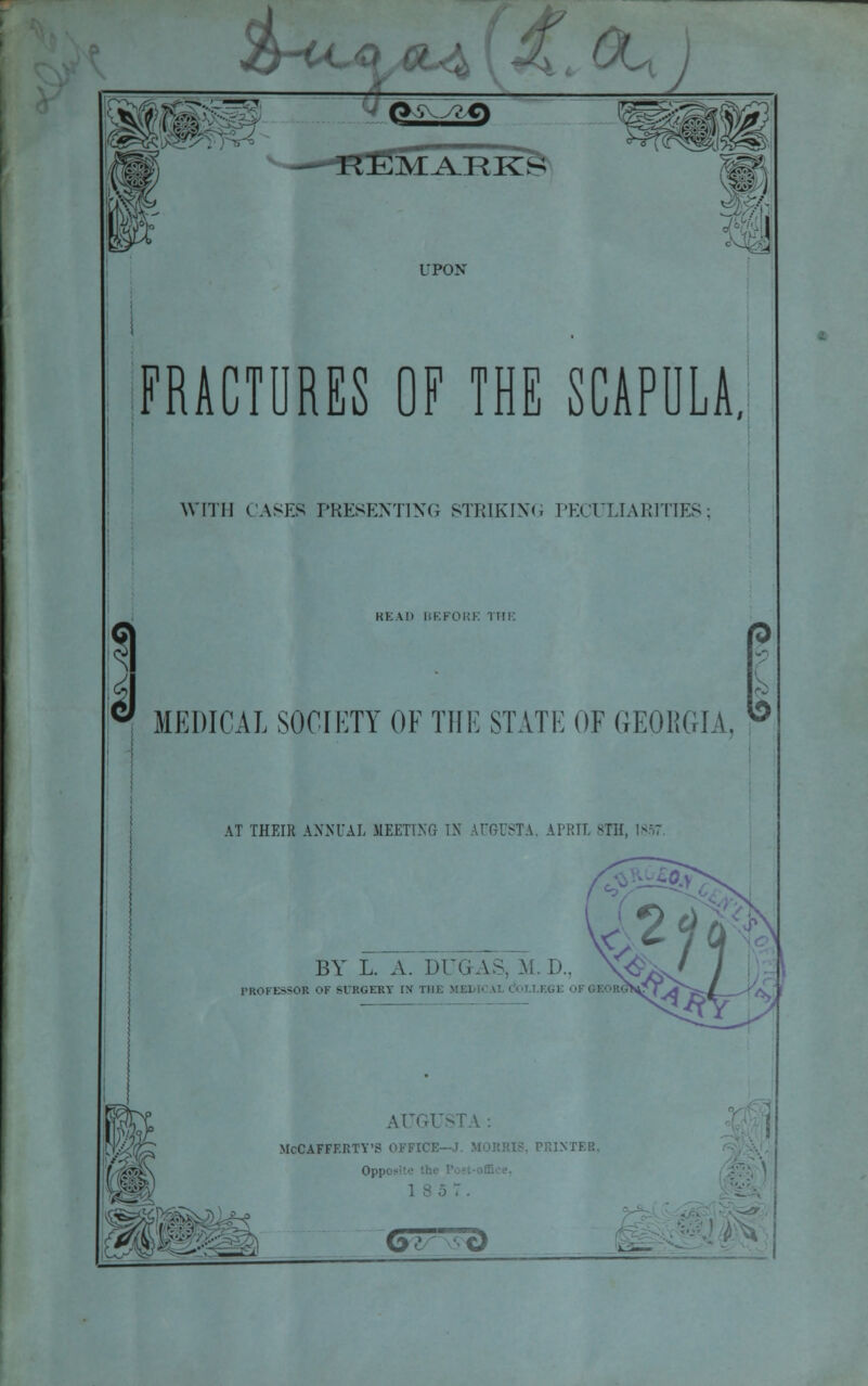 m UPON FRACTURES OF THE SCAPULA, WITH CASES PRESENTING STRIKING PECULIARITIES 1 J KK \h BEFORE THE MEDICAL SOCIETY OF THE STATE OF GEORGIA, AT THEIR ANNUAL MEETING IN AUGUSTA, Al'HTT. BTH, 1857 BY L. A. DO, AS. \i D.. \< PROFESSOR Ob' SURGERY [N m AUGUSTA: McCAFFERTY'S OFFICE- 'R1XTER, Opi'i • Oi v«cl