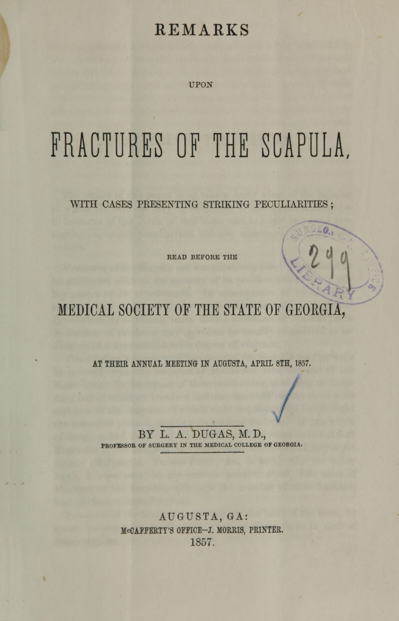 UPON FRACTURES OF THE SCAPULA, WITH CASES PRESENTING STRIKING PECULIARITIES; ^1 READ BEFORE THE MEDICAL SOCIETY OF THE STATE OF GEORGIA, AT THEIR ANNUAL MEETING IN AUGUSTA, APRIL 8TH, 1857. BY L. A. DUGAS, M. D., PROF163SOR OF SURGERY IN THE MEDICAL COLLEGE OF GEORGIA, AUGUSTA, GA; McCAPFERTT'S OFPICE-J. MORRIS, PRINTER. 1857.