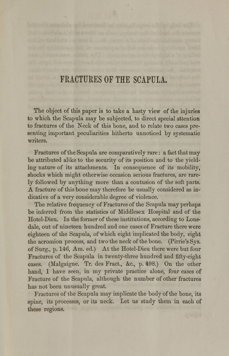 FRACTURES OF THE SCAPULA. The object of this paper is to take a hasty view of the injuries to which the Scapula may be subjected, to direct special attention to fractures of the Neck of this bone, and to relate two cases pre- senting important peculiarities hitherto unnoticed by systematic writers. Fractures of the Scapula are comparatively rare: a fact that may be attributed alike to the security of its position and to the yield- ing nature of its attachments. In consequence of its mobility, shocks which might otherwise occasion serious fractures, are rare- ly followed by anything more than a contusion of the soft parts. A fracture of this bone may therefore be usually considered as in- dicative of a very considerable degree of violence. The relative frequency of Fractures of the Scapula may perhaps be inferred from the statistics of Middlesex Hospital and of the Hotel-Dieu. In the former of these institutions, according to Lons- dale, out of nineteen hundred and one cases of Fracture there were eighteen of the Scapula, of which eight implicated the body, eight the acromion process, and two the neck of the bone. (Pirrie's Sys. of Surg., p. 146, Am. ed.) At the Hotel-Dieu there were but four Fractures of the Scapula in twenty-three hundred and fifty-eight cases. (Malgaigne. Tr. des Fract., &c, p. 498.) On the other hand, I have seen, in my private practice alone, four cases of Fracture of the Scapula, although the number of other fractures has not been unusually great. Fractures of the Scapula may implicate the body of the bone, its spine, its processes, or its neck. Let us study them in each of these regions.