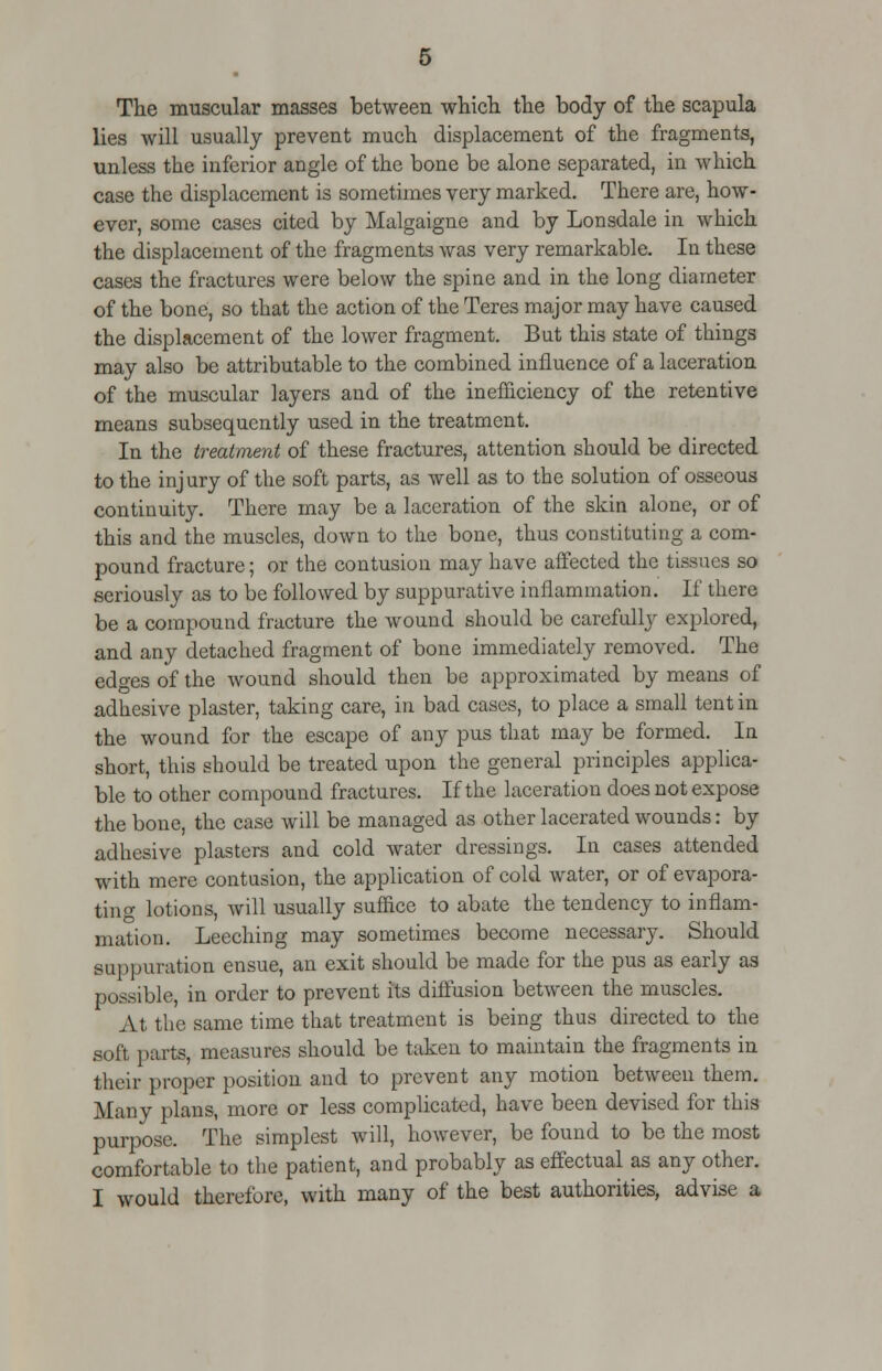 The muscular masses between which the body of the scapula lies will usually prevent much displacement of the fragments, unless the inferior angle of the bone be alone separated, in which case the displacement is sometimes very marked. There are, how- ever, some cases cited by Malgaigne and by Lonsdale in which the displacement of the fragments was very remarkable. In these cases the fractures were below the spine and in the long diameter of the bone, so that the action of the Teres major may have caused the displacement of the lower fragment. But this state of things may also be attributable to the combined influence of a laceration of the muscular layers and of the inefficiency of the retentive means subsequently used in the treatment. In the treatment of these fractures, attention should be directed to the injury of the soft parts, as well as to the solution of osseous continuity. There may be a laceration of the skin alone, or of this and the muscles, down to the bone, thus constituting a com- pound fracture; or the contusion may have affected the tissues so seriously as to be followed by suppurative inflammation. If there be a compound fracture the wound should be carefully explored, and any detached fragment of bone immediately removed. The edges of the wound should then be approximated by means of adhesive plaster, taking care, in bad cases, to place a small tent in the wound for the escape of any pus that may be formed. In short, this should be treated upon the general principles applica- ble to other compound fractures. If the laceration does not expose the bone, the case will be managed as other lacerated wounds: by adhesive plasters and cold water dressings. In cases attended with mere contusion, the application of cold water, or of evapora- ting lotions, will usually suffice to abate the tendency to inflam- mation. Leeching may sometimes become necessary. Should suppuration ensue, an exit should be made for the pus as early as possible, in order to prevent its diffusion between the muscles. At the same time that treatment is being thus directed to the soft parts, measures should be taken to maintain the fragments in their proper position and to prevent any motion between them. Many plans, more or less complicated, have been devised for this purpose. The simplest will, however, be found to be the most comfortable to the patient, and probably as effectual as any other. I would therefore, with many of the best authorities, advise a