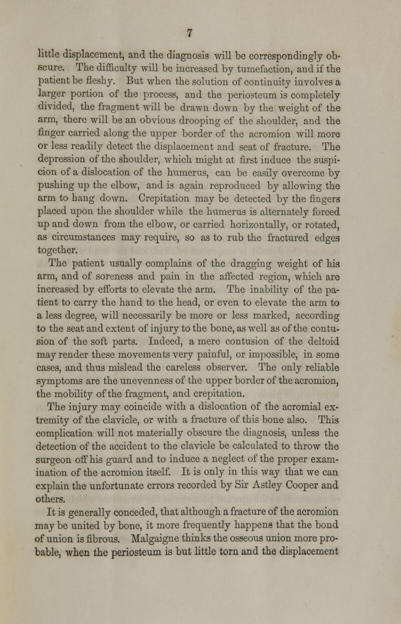 little displacement, and the diagnosis will be correspondingly ob- scure. The difficulty will be increased by tumefaction, and if the patient be fleshy. But when the solution of continuity involves a larger portion of the process, and the periosteum is completely divided, the fragment will be drawn down by the weight of the arm, there will be an obvious drooping of the shoulder, and the finger carried along the upper border of the acromion will more or less readily detect the displacement and seat of fracture. The depression of the shoulder, which might at first induce the suspi- cion of a dislocation of the humerus, can be easily overcome by pushing up the elbow, and is again reproduced by allowing the arm to hang down. Crepitation may be detected by the fingers placed upon the shoulder while the humerus is alternately forced up and down from the elbow, or carried horizontally, or rotated, as circumstances may require, so as to rub the fractured edges together. The patient usually complains of the dragging weight of his arm, and of soreness and pain in the affected region, which are increased by efforts to elevate the arm. The inability of the pa- tient to carry the hand to the head, or even to elevate the arm to a less degree, will necessarily be more or less marked, according to the seat and extent of injury to the bone, as well as of the contu- sion of the soft parts. Indeed, a mere contusion of the deltoid may render these movements very painful, or impossible, in some cases, and thus mislead the careless observer. The only reliable symptoms are the unevenness of the upper border of the acromion, the mobility of the fragment, and crepitation. The injury may coincide with a dislocation of the acromial ex- tremity of the clavicle, or with a fracture of this bone also. This complication will not materially obscure the diagnosis, unless the detection of the accident to the clavicle be calculated to throw the surgeon off his guard and to induce a neglect of the proper exam- ination of the acromion itself. It is only in this way that we can explain the unfortunate errors recorded by Sir Astley Cooper and others. It is generally conceded, that although a fracture of the acromion may be united by bone, it more frequently happens that the bond of union is fibrous. Malgaigne thinks the osseous union more pro- bable, when the periosteum is but little torn and the displacement