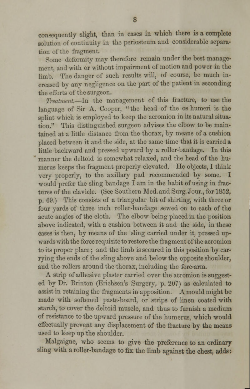 consequently slight, than in cases in which there is ft complete solution of continuity in the periosteum and considerable separa- tion of the fragment. Some deformity may therefore remain under the best manage- ment, and with or without impairment of motion and power in the limb. The danger of such results will, of course, be much in- creased by any negligence on the part of the patient in seconding the efforts of the surgeon. Treatment.—In the management of this fracture, to MB language of Sir A. Cooper,  the head of the os humeri is the splint which is employed to keep the acromion in its natural situa- tion. This distinguished surgeon advises the elbow to be main- tained at a little distance from the thorax, by means of a cushion placed between it and the side, at the same time that it is carried a little backward and pressed upward by a roller-bandage. In this manner the deltoid is somewhat relaxed, and the head of the hu- merus keeps the fragment properly elevated. He objects, I think very properly, to the axillary pad recommended by some. I would prefer the sling bandage I am in the habit of using in frac- tures of the clavicle. (See Southern Med. and Surg. Jour., for 1852, p. 69.) This consists of a triangular bit of shirting, with three or four yards of three inch roller-bandage sewed on to each of the acute angles of the cloth. The elbow being placed in the position above indicated, with a cushion between it and the side, in these cases is then, by means of the sling carried under it, pressed up- wards with the force requisite to restore the fragment of the acromion to its proper place; and the limb is secured in this position by car- rying the ends of the sling above and below the opposite shoulder, and the rollers around the thorax, including the fore-arm. A strip of adhesive plaster carried over the acromion is suggest- ed by Dr. Brinton (Erichsen's Surgery, p. 207) as calculated to assist in retaining the fragments in apposition. A mould might be made with softened paste-board, or strips of linen coated with starch, to cover the deltoid muscle, and thus to furnish a medium of resistance to the upward pressure of the humerus, which would effectually prevent any displacement of the fracture by the means used to keep up the shoulder. Malgaigne, who seems to give the preference to an ordinary- sling with a roller-bandage to fix the limb against the chest, adds: