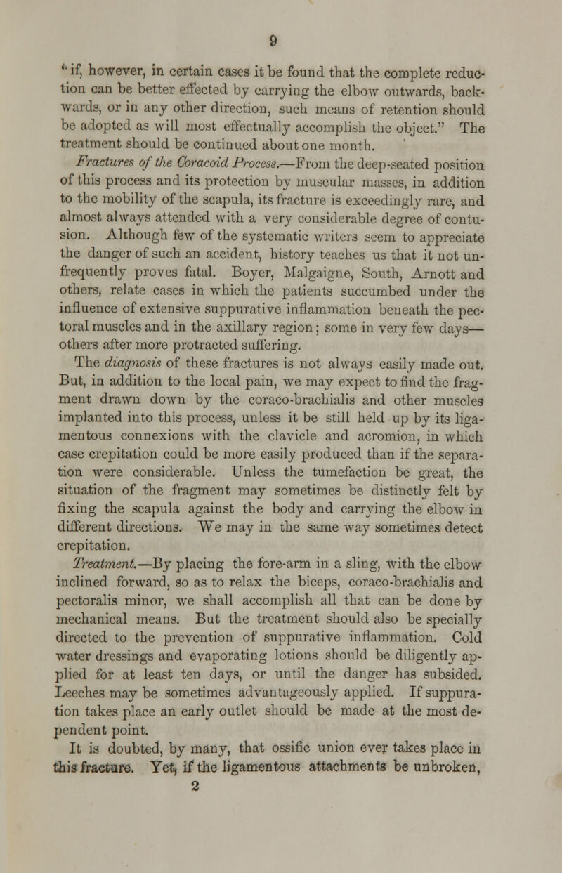 <l if, however, in certain cases it be found that the complete reduc- tion can be better effected by carrying the elbow outwards, back- wards, or in any other direction, such means of retention should be adopted as will most effectually accomplish the object. The treatment should be continued about one month. Fractures of the Coracoid Process.—From the deep-seated position of this process and its protection by muscular masses, in addition to the mobility of the scapula, its fracture is exceedingly rare, and almost always attended with a very considerable degree of contu- sion. Although few of the systematic writers seem to appreciate the danger of such an accident, history teaches us that it not un- frequently proves fatal. Boyer, Malgaigne, South, Arnott and others, relate cases in which the patients succumbed under the influence of extensive suppurative inflammation beneath the pec- toral muscles and in the axillary region; some in very few days— others after more protracted suffering. The diagnosis of these fractures is not always easily made out. But, in addition to the local pain, we may expect to find the frag- ment drawn down by the coraco-brachialis and other muscles implanted into this process, unless it be still held up by its liga- mentous connexions with the clavicle and acromion, in which case crepitation could be more easily produced than if the separa- tion were considerable. Unless the tumefaction be great, the situation of the fragment may sometimes be distinctly felt by fixing the scapula against the body and carrying the elbow in different directions. We may in the same way sometimes detect crepitation. Treatment.—By placing the fore-arm in a sling, with the elbow inclined forward, so as to relax the biceps, coraco-brachialis and pectoralis minor, we shall accomplish all that can be done by mechanical means. But the treatment should also be specially directed to the prevention of suppurative inflammation. Cold water dressings and evaporating lotions should be diligently ap- plied for at least ten days, or until the danger has subsided. Leeches may be sometimes advantageously applied. If suppura- tion takes place an early outlet should be made at the most de- pendent point. It is doubted, by many, that ossific union ever takes place in this fracture. Yet, if the ligamentous attachments be unbroken,